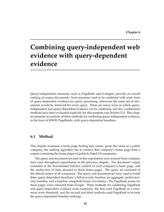 Chapter 6
Combining query-independent web
evidence with query-dependent
evidence
Query-independent measures, such as PageRank and in-degree, provide an overall
ranking of corpus documents. Such measures need to be combined with some form
of query-dependent evidence for query processing, otherwise the same list of doc-
uments would be retrieved for every query. There are many ways in which query-
independent and query-dependent evidence can be combined, and few combination
methods have been evaluated explicitly for this purpose (see Section 2.5). This chap-
ter presents an analysis of three methods for combining query-independent evidence,
in the form of WWW PageRanks, with query-dependent baselines.
6.1 Method
This chapter examines a home page ﬁnding task where, given the name of a public
company, the ranking algorithm has to retrieve that company’s home page from a
corpus containing the home pages of publicly listed US companies.
The query and document set used in this experiment were sourced from company
data used throughout experiments in the previous chapter. The document corpus
consisted of the downloaded full-text content of each company’s home page, and
the anchor-text of links directed to those home pages. The query set consisted of
the ofﬁcial names of all companies. The query and document set were used to build
three query-dependent baselines; a full-text-only baseline, an aggregate anchor-text-
only baseline, and a baseline using both forms of evidence. The PageRank scores for
these pages were extracted from Google. Three methods for combining PageRank
and query-dependent evidence were examined: the ﬁrst used PageRank as a mini-
mum score threshold, and the second and third methods used PageRank to re-rank
the query-dependent baseline rankings.
93
 