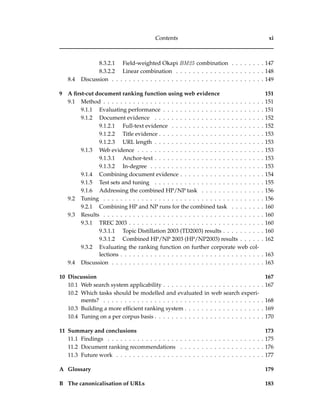 Contents xi
8.3.2.1 Field-weighted Okapi BM25 combination . . . . . . . . 147
8.3.2.2 Linear combination . . . . . . . . . . . . . . . . . . . . . 148
8.4 Discussion . . . . . . . . . . . . . . . . . . . . . . . . . . . . . . . . . . . . 149
9 A ﬁrst-cut document ranking function using web evidence 151
9.1 Method . . . . . . . . . . . . . . . . . . . . . . . . . . . . . . . . . . . . . . 151
9.1.1 Evaluating performance . . . . . . . . . . . . . . . . . . . . . . . . 151
9.1.2 Document evidence . . . . . . . . . . . . . . . . . . . . . . . . . . 152
9.1.2.1 Full-text evidence . . . . . . . . . . . . . . . . . . . . . . 152
9.1.2.2 Title evidence . . . . . . . . . . . . . . . . . . . . . . . . . 153
9.1.2.3 URL length . . . . . . . . . . . . . . . . . . . . . . . . . . 153
9.1.3 Web evidence . . . . . . . . . . . . . . . . . . . . . . . . . . . . . . 153
9.1.3.1 Anchor-text . . . . . . . . . . . . . . . . . . . . . . . . . . 153
9.1.3.2 In-degree . . . . . . . . . . . . . . . . . . . . . . . . . . . 153
9.1.4 Combining document evidence . . . . . . . . . . . . . . . . . . . . 154
9.1.5 Test sets and tuning . . . . . . . . . . . . . . . . . . . . . . . . . . 155
9.1.6 Addressing the combined HP/NP task . . . . . . . . . . . . . . . 156
9.2 Tuning . . . . . . . . . . . . . . . . . . . . . . . . . . . . . . . . . . . . . . 156
9.2.1 Combining HP and NP runs for the combined task . . . . . . . . 160
9.3 Results . . . . . . . . . . . . . . . . . . . . . . . . . . . . . . . . . . . . . . 160
9.3.1 TREC 2003 . . . . . . . . . . . . . . . . . . . . . . . . . . . . . . . . 160
9.3.1.1 Topic Distillation 2003 (TD2003) results . . . . . . . . . . 160
9.3.1.2 Combined HP/NP 2003 (HP/NP2003) results . . . . . . 162
9.3.2 Evaluating the ranking function on further corporate web col-
lections . . . . . . . . . . . . . . . . . . . . . . . . . . . . . . . . . . 163
9.4 Discussion . . . . . . . . . . . . . . . . . . . . . . . . . . . . . . . . . . . . 163
10 Discussion 167
10.1 Web search system applicability . . . . . . . . . . . . . . . . . . . . . . . . 167
10.2 Which tasks should be modelled and evaluated in web search experi-
ments? . . . . . . . . . . . . . . . . . . . . . . . . . . . . . . . . . . . . . . 168
10.3 Building a more efﬁcient ranking system . . . . . . . . . . . . . . . . . . . 169
10.4 Tuning on a per corpus basis . . . . . . . . . . . . . . . . . . . . . . . . . . 170
11 Summary and conclusions 173
11.1 Findings . . . . . . . . . . . . . . . . . . . . . . . . . . . . . . . . . . . . . 175
11.2 Document ranking recommendations . . . . . . . . . . . . . . . . . . . . 176
11.3 Future work . . . . . . . . . . . . . . . . . . . . . . . . . . . . . . . . . . . 177
A Glossary 179
B The canonicalisation of URLs 183
 