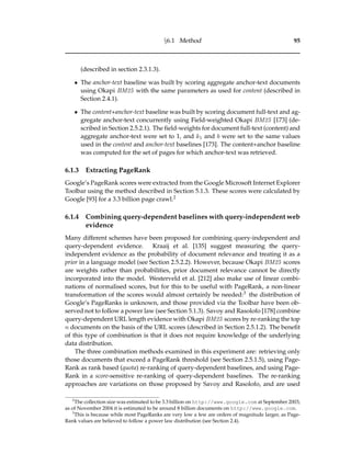 §6.1 Method 95
(described in section 2.3.1.3).
• The anchor-text baseline was built by scoring aggregate anchor-text documents
using Okapi BM25 with the same parameters as used for content (described in
Section 2.4.1).
• The content+anchor-text baseline was built by scoring document full-text and ag-
gregate anchor-text concurrently using Field-weighted Okapi BM25 [173] (de-
scribed in Section 2.5.2.1). The ﬁeld-weights for document full-text (content) and
aggregate anchor-text were set to 1, and k1 and b were set to the same values
used in the content and anchor-text baselines [173]. The content+anchor baseline
was computed for the set of pages for which anchor-text was retrieved.
6.1.3 Extracting PageRank
Google’s PageRank scores were extracted from the Google Microsoft Internet Explorer
Toolbar using the method described in Section 5.1.3. These scores were calculated by
Google [93] for a 3.3 billion page crawl.2
6.1.4 Combining query-dependent baselines with query-independent web
evidence
Many different schemes have been proposed for combining query-independent and
query-dependent evidence. Kraaij et al. [135] suggest measuring the query-
independent evidence as the probability of document relevance and treating it as a
prior in a language model (see Section 2.5.2.2). However, because Okapi BM25 scores
are weights rather than probabilities, prior document relevance cannot be directly
incorporated into the model. Westerveld et al. [212] also make use of linear combi-
nations of normalised scores, but for this to be useful with PageRank, a non-linear
transformation of the scores would almost certainly be needed:3 the distribution of
Google’s PageRanks is unknown, and those provided via the Toolbar have been ob-
served not to follow a power law (see Section 5.1.3). Savoy and Rasolofo [178] combine
query-dependent URL length evidence with Okapi BM25 scores by re-ranking the top
n documents on the basis of the URL scores (described in Section 2.5.1.2). The beneﬁt
of this type of combination is that it does not require knowledge of the underlying
data distribution.
The three combination methods examined in this experiment are: retrieving only
those documents that exceed a PageRank threshold (see Section 2.5.1.5), using Page-
Rank as rank based (quota) re-ranking of query-dependent baselines, and using Page-
Rank in a score-sensitive re-ranking of query-dependent baselines. The re-ranking
approaches are variations on those proposed by Savoy and Rasolofo, and are used
2
The collection size was estimated to be 3.3 billion on http://www.google.com at September 2003;
as of November 2004 it is estimated to be around 8 billion documents on http://www.google.com.
3
This is because while most PageRanks are very low a few are orders of magnitude larger, as Page-
Rank values are believed to follow a power law distribution (see Section 2.4).
 