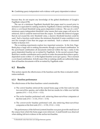 96 Combining query-independent web evidence with query-dependent evidence
because they do not require any knowledge of the global distribution of Google’s
PageRank values [178].
The use of a minimum PageRank threshold that pages need to exceed prior to
inclusion is equivalent to ranking results by PageRank evidence and then re-ranking
above a score-based threshold using query-dependent evidence. The use of a static4
minimum query-independent threshold value means that some pages will never be
retrieved, and so could be removed from the corpus. To enable the retrieval of pages
that do not exceed the static threshold value, a dynamic threshold function could be
used. Such a function could reduce the minimum threshold if some condition is not
met (for example if less than ten pages are matched). Such a scheme is discussed
further in Section 10.3.
The re-ranking experiments explore two important scenarios. In the ﬁrst, Page-
Rank plays a large role in ranking documents; though a quota-based combination. In
the quota-based combination all documents retrieved within the top n ranks in the
query-dependent baseline are re-ranked by PageRank. In the second scenario Page-
Rank has a smaller contribution and is used to re-order documents that achieve query-
dependent scores within n% of the highest baseline score (per query). This is termed
a score-based combination. In both cases if the re-ranking cutoffs are sufﬁciently large,
then all baseline documents will be re-ranked by PageRank order.
6.2 Results
This section reports the effectiveness of the baselines and the three evaluated combi-
nation methods.
6.2.1 Baseline performance
The effectiveness of the three baselines varied considerably:
• The content baseline retrieved the named home page at the ﬁrst rank for only
two-out-of-ﬁve queries, and within the ﬁrst ten results for a little over half the
queries (S@1 = 0.42, S@10 = 0.55).
• The anchor baseline performed well, retrieving three-out-of-four companies at
the ﬁrst rank (S@1 = 0.725, S@10 = 0.79).
• The content+anchor baseline performed well, also retrieving three-out-of-four
companies at the ﬁrst rank (S@1 = 0.729, S@10 = 0.82).
The performance of the full-text (content) baseline was poor given the small size of
the corpus from which the home pages were retrieved. A small beneﬁt was observed
when adding full-text evidence to the anchor-text baseline.
4
A threshold value that does not change between queries.
 