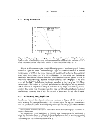 §6.2 Results 97
6.2.2 Using a threshold
0
20
40
60
80
100
0 1 2 3 4 5 6 7 8 9 10
%ofpagesthatexceedthePageRankvalue
PageRank
Home pages
Other pages
Figure 6.1: The percentage of home pages and other pages that exceed each PageRank value.
Implementing a PageRank threshold minimum value of 1 would lead to the inclusion of 99.7%
of the home pages, while reducing the number of other pages retrieved by 16.1%.
Figure 6.1 illustrates the percentage of home pages and non-home pages5 that ex-
ceed each PageRank value. Implementing a PageRank threshold value of 1 leads to
the inclusion of 99.7% of the home pages, while signiﬁcantly reducing the number of
other pages retrieved (by 16.1%, to 83.9% of pages). The non-home page PageRanks
examined here may be somewhat inﬂated relative to those on the general WWW, as
they were retrieved using a (breadth ﬁrst) crawl halted after 100 pages. It has been
reported that WWW in-links are distributed according to the power law [35]. Thus,
assuming the distribution of PageRank is similar to that of in-degree,6 setting a thresh-
old at some small PageRank is likely to eliminate many pages from ranking consid-
eration. In a home page ﬁnding system this may provide substantial computational
performance gains and little (if any) degradation in home page ﬁnding effectiveness.
6.2.3 Re-ranking using PageRank
Results for the quota-based combination are presented in Figure 6.2. Re-ranking by
quota severely degrades performance, with a re-ranking of the top two results in the
full-text (content) baseline decreasing the percentage of home pages retrieved at the
5
The hyperlink recommendation values extracted for the set of “non-home page” documents, de-
scribed in Section 5.1.1.
6
The distribution of Google’s PageRanks for company home pages was observed not to follow a
power-law distribution (Figure 5.1), although the Google PageRanks are likely to have been normalised
and transformed for use in the Toolbar. The PageRanks calculated for use in experiments in Chapter 7
do exhibit a power law distribution (see Section 7.6.1).
 