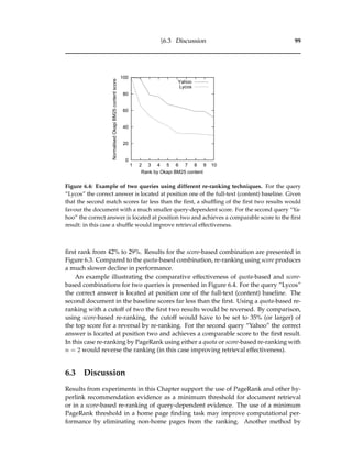 §6.3 Discussion 99
0
20
40
60
80
100
1 2 3 4 5 6 7 8 9 10
NormalisedOkapiBM25contentscore
Rank by Okapi BM25 content
Yahoo
Lycos
Figure 6.4: Example of two queries using different re-ranking techniques. For the query
“Lycos” the correct answer is located at position one of the full-text (content) baseline. Given
that the second match scores far less than the ﬁrst, a shufﬂing of the ﬁrst two results would
favour the document with a much smaller query-dependent score. For the second query “Ya-
hoo” the correct answer is located at position two and achieves a comparable score to the ﬁrst
result: in this case a shufﬂe would improve retrieval effectiveness.
ﬁrst rank from 42% to 29%. Results for the score-based combination are presented in
Figure 6.3. Compared to the quota-based combination, re-ranking using score produces
a much slower decline in performance.
An example illustrating the comparative effectiveness of quota-based and score-
based combinations for two queries is presented in Figure 6.4. For the query “Lycos”
the correct answer is located at position one of the full-text (content) baseline. The
second document in the baseline scores far less than the ﬁrst. Using a quota-based re-
ranking with a cutoff of two the ﬁrst two results would be reversed. By comparison,
using score-based re-ranking, the cutoff would have to be set to 35% (or larger) of
the top score for a reversal by re-ranking. For the second query “Yahoo” the correct
answer is located at position two and achieves a comparable score to the ﬁrst result.
In this case re-ranking by PageRank using either a quota or score-based re-ranking with
n = 2 would reverse the ranking (in this case improving retrieval effectiveness).
6.3 Discussion
Results from experiments in this Chapter support the use of PageRank and other hy-
perlink recommendation evidence as a minimum threshold for document retrieval
or in a score-based re-ranking of query-dependent evidence. The use of a minimum
PageRank threshold in a home page ﬁnding task may improve computational per-
formance by eliminating non-home pages from the ranking. Another method by
 