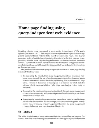 Chapter 7
Home page ﬁnding using
query-independent web evidence
Providing effective home page search is important for both web and WWW search
systems (see Section 2.6.2.1). The empirical results reported in Chapter 5 showed hy-
perlink recommendation evidence to be biased towards home pages. This chapter
presents a series of detailed experiments to determine whether this bias can be ex-
ploited to improve home page ﬁnding performance on small-to-medium sized web
corpora. Experiments in this Chapter evaluate the effectiveness of hyperlink recom-
mendation evidence and URL length for document full-text and anchor-text baselines
on three such corpora.
The potential contribution of query-independent evidence to home page ﬁnding
is evaluated in three ways:
• By measuring the potential for query-independent evidence to exclude non-
home pages, through the use of minimum query-independent threshold scores
that documents must achieve for retrieval (following from experiments in Chap-
ter 6). The use of thresholds is investigated as a measure by which both the
retrieval effectiveness and efﬁciency of a home page ﬁnding system could be
improved;
• By gauging the maximum improvements offered through query-independent
evidence when combined with query-dependent baselines using some linear
combination of scores; and
• By empirically investigating a combination method that could be used to incor-
porate query-independent evidence in a production web search system, namely
a score-based re-ranking of query-dependent baselines by query-independent
evidence (following from experiments in Chapter 6).
7.1 Method
The initial step in this experiment was to identify the set of candidate test corpora. The
corpora were then crawled (if required) and indexed. Four types of query-independent
101
 