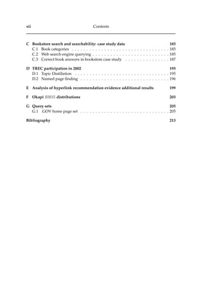 xii Contents
C Bookstore search and searchability: case study data 185
C.1 Book categories . . . . . . . . . . . . . . . . . . . . . . . . . . . . . . . . . 185
C.2 Web search engine querying . . . . . . . . . . . . . . . . . . . . . . . . . . 185
C.3 Correct book answers in bookstore case study . . . . . . . . . . . . . . . 187
D TREC participation in 2002 195
D.1 Topic Distillation . . . . . . . . . . . . . . . . . . . . . . . . . . . . . . . . 195
D.2 Named page ﬁnding . . . . . . . . . . . . . . . . . . . . . . . . . . . . . . 196
E Analysis of hyperlink recommendation evidence additional results 199
F Okapi BM25 distributions 203
G Query sets 205
G.1 .GOV home page set . . . . . . . . . . . . . . . . . . . . . . . . . . . . . . 205
Bibliography 213
 