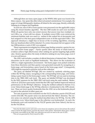 104 Home page ﬁnding using query-independent web evidence
Although there are many spam pages on the WWW, little spam was found in the
three corpora. Any spam-like effect observed seemed unintentional. For example, the
pages of a large bibliographic database all linked to the same page, thereby artiﬁcially
inﬂating its in-degree and PageRank.
In each run, sets of 100 or more queries were processed over the applicable corpus
using the chosen baseline algorithm. The ﬁrst 1000 results for each were recorded.
While all queries have only one correct answer, that answer may have multiple cor-
rect URLs, e.g. a host with two aliases. If multiple correct URLs were retrieved the
minimum baseline rank was used (i.e. earliest in the ranked list of documents) and
had assigned to it the best query-independent score of all the equivalent URLs. This
approach introduces a slight bias in favour of the re-ranking algorithms, ensuring
that any beneﬁcial effect will be detected. If a correct document did not appear in the
top 1000 positions a rank of 1001 was assigned.
These experiments investigated two home page ﬁnding scenarios: queries for pop-
ular and random home pages.1 Popular queries allow the study of which forms of
evidence achieve high effectiveness when ranking for queries targeting high proﬁle
sites. Random queries allow the study of effective ranking for any home page, even if
it is not well known.
The ANU web includes a number of ofﬁcial directories of internal sites. These site
directories can be used as PageRank bookmarks. This allows for the evaluation of
APR in a single-organisation environment. Test home pages were picked randomly
from these directories and then queries were generated manually by navigating to a
home page, and formulating a query based on the home page name2. Consequently
APR might be expected to perform well on this collection.
The query set labelled WT10gC [56] was created by randomly selecting pages
within the WT10g corpus, navigating to the corresponding home page, and formu-
lating a query based on the home page’s name. The WT10gC set was used as training
data in the TREC-2001 web track. The query set labelled WT10gT was developed
by the NIST assessors for the TREC-2001 web track using the same method. Wester-
veld et al. [212] have previously found that the URL-type method improved retrieval
performance on the WT10gT collection. Using the method outlined in Section 3.3.2,
every Yahoo-listed page in the WT10g collection is bookmarked in the APR calcula-
tion. These are lower quality bookmarks than the ANU set as the bookmarks played
no part in the selection of either query set.
Two sets of queries were evaluated over the VLC2 collection, popular (VLC2P) and
random (VLC2R). The popular series was derived from the Yahoo! directory. The ran-
dom series was selected using the method described above for WT10g. For the APR
calculation every Yahoo-listed page in the collection was bookmarked. As such, the
bookmarks were well matched to the VLC2P queries (also from Yahoo!), but less so
for the VLC2R set.
1
Note that the labels popular and random were chosen for simplicity and are derived from the method
used to choose the target answer, not from the nature of the queries. Information about query volumes
is obviously unavailable for the TREC test collections and were not used in the case of ANU.
2
This set was generated by Nick Craswell in 2001.
 