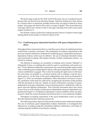 §7.1 Method 105
The home page results for the ANU and VLC2P query sets are considered popular
because they are derived from directory listings. Directory listings have been chosen
by a human editor as important, possibly because they are pages of interest to many
people. Such pages also tend to have above average in-degree. This means that more
web page editors have chosen to link to the page, directing web surfers (and search
engine crawlers) to it.
On all these corpora anchor-text ranking has been shown to improve home page
ﬁnding effectiveness (relative to full-text-only) [15, 56].
7.1.4 Combining query-dependent baselines with query-independent evi-
dence
Throughout these experiments there is a risk that a poor choice of combining function
could lead to a spurious conclusion. The combination of evidence experiments in the
previous chapter outlined two methods for combining query-independent and query-
dependent evidence which may be effective: the use of minimum threshold values
and score-based re-ranking. This chapter includes a further combination scheme – an
Optimal re-ranking.
The Optimal re-ranking is an unrealistic re-ranking, and is termed “Optimal” to
distinguish it from a re-ranking that could be used in a production web search sys-
tem.3 In the Optimal combination experiments, the maximum possible improvement
when combining query-independent evidence with query-dependent evidence using
a linear combination is gauged. This is done by locating the right answer in the base-
line (obviously not possible in a practical system) and re-ranking it and the docu-
ments above it, on the basis of the query-independent score alone (as illustrated in
Figure 7.1). This is an unrealistic combination, if this information were known in prac-
tice, perfection could easily be achieved by swapping the document at that position
with the document at rank one. Indeed, no linear combination or product of query-
independent and query-dependent scores (assuming positive coefﬁcients) could im-
prove upon the Optimal combination. This is because documents above the correct
answer score as well or better on both query-independent and query-dependent com-
ponents (see Figure 7.1). In Optimal experiments a control condition random was intro-
duced in which the correct document and all those above it were arbitrarily shufﬂed.
Throughout re-ranking experiments if the query-independent scores are equal,
then the original baseline ordering is preserved.
The following sections report and discuss the results for each combination method.
The use of minimum query-independent evidence thresholds is investigated ﬁrst,
followed by re-ranking using the (unrealistic) Optimal combination, and ﬁnally re-
ranking using the (realistic) score-based re-ranking.
3
The Optimal re-ranking relies on knowledge of the correct answer within the baseline ranking.
 