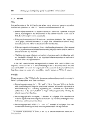 108 Home page ﬁnding using query-independent web evidence
7.2.1 Results
ANU
The performance of the ANU collection when using minimum query-independent
thresholds is presented in Table 7.2. Observations from these results are:
• Removing the bottom 80% of pages according to Democratic PageRank, in-degree
or URL-type improves the effectiveness of the content baseline. In the case of
URL-type, the improvement is dramatic.
• Using the least restrictive URL-type as a minimum threshold (i.e. removing
“File” pages) removes around 95% of pages from consideration without a sig-
niﬁcant decrease in retrieval effectiveness for any baseline.
• Using appropriate in-degree and Democratic PageRank threshold values, around
80% of pages can be removed before observing a signiﬁcant decrease in retrieval
effectiveness for any baseline.
• The highest retrieval effectiveness is achieved using an anchor-text baseline with
no thresholds, although this is not signiﬁcantly better than that of anchor-text
with the base URL-type threshold.
In the ANU collection there was a group of documents with identical Democratic
PageRank values of 5.28×10−6. This made it impossible to choose a cutoff of 60% and
so a cutoff of 55% was used. The large number of documents that achieved the same
PageRank value was found to be caused by a crawler trap on an ANU web server.
WT10gC
The performance of the WT10gC collection using minimum thresholds is presented in
Table 7.3. Observations from these results are:
• Excluding pages using the “> File” and “> File or Directory” URL-type thresh-
olds provided signiﬁcant gains on all three baselines while reducing the size of
the collection by 97%. Excluding pages using the “> Subroot” URL-type thresh-
old resulted in the removal of 99% of pages without signiﬁcantly affecting the
effectiveness of any baseline.
• Excluding pages with in-degree < 2 removed 58% of pages from consideration
without signiﬁcantly reducing effectiveness for any baseline (and improved ef-
fectiveness for the content baseline).
• Excluding pages with a DPR of < 1.73 × 10−6 removed 40% of pages from con-
sideration without signiﬁcantly reducing effectiveness for any baseline.
4
An evaluation of performance on the VLC2P and VLC2R test collections was not possible due to
time constraints
 