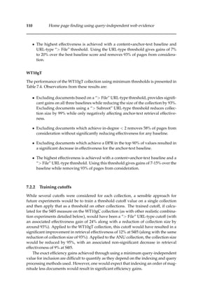 110 Home page ﬁnding using query-independent web evidence
• The highest effectiveness is achieved with a content+anchor-text baseline and
URL-type “> File” threshold. Using the URL-type threshold gives gains of 7%
to 20% over the best baseline score and removes 93% of pages from considera-
tion.
WT10gT
The performance of the WT10gT collection using minimum thresholds is presented in
Table 7.4. Observations from these results are:
• Excluding documents based on a “> File” URL-type threshold, provides signiﬁ-
cant gains on all three baselines while reducing the size of the collection by 93%.
Excluding documents using a “> Subroot” URL-type threshold reduces collec-
tion size by 99% while only negatively affecting anchor-text retrieval effective-
ness.
• Excluding documents which achieve in-degree < 2 removes 58% of pages from
consideration without signiﬁcantly reducing effectiveness for any baseline.
• Excluding documents which achieve a DPR in the top 90% of values resulted in
a signiﬁcant decrease in effectiveness for the anchor-text baseline.
• The highest effectiveness is achieved with a content+anchor-text baseline and a
“> File” URL-type threshold. Using this threshold gives gains of 7-15% over the
baseline while removing 93% of pages from consideration.
7.2.2 Training cutoffs
While several cutoffs were considered for each collection, a sensible approach for
future experiments would be to train a threshold cutoff value on a single collection
and then apply that as a threshold on other collections. The trained cutoff, if calcu-
lated for the S@5 measure on the WT10gC collection (as with other realistic combina-
tion experiments detailed below), would have been a “> File” URL-type cutoff (with
an associated effectiveness gain of 24% along with a reduction of collection size by
around 93%). Applied to the WT10gT collection, this cutoff would have resulted in a
signiﬁcant improvement in retrieval effectiveness of 12% at S@5 (along with the same
reduction of collection size of 93%). Applied to the ANU collection, the collection size
would be reduced by 95%, with an associated non-signiﬁcant decrease in retrieval
effectiveness of 9% at S@5.
The exact efﬁciency gains achieved through using a minimum query-independent
value for inclusion are difﬁcult to quantify as they depend on the indexing and query
processing methods used. However, one would expect that indexing an order of mag-
nitude less documents would result in signiﬁcant efﬁciency gains.
 