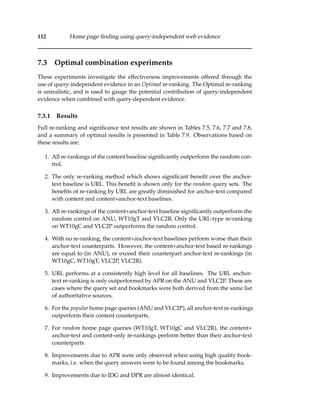 112 Home page ﬁnding using query-independent web evidence
7.3 Optimal combination experiments
These experiments investigate the effectiveness improvements offered through the
use of query-independent evidence in an Optimal re-ranking. The Optimal re-ranking
is unrealistic, and is used to gauge the potential contribution of query-independent
evidence when combined with query-dependent evidence.
7.3.1 Results
Full re-ranking and signiﬁcance test results are shown in Tables 7.5, 7.6, 7.7 and 7.8,
and a summary of optimal results is presented in Table 7.9. Observations based on
these results are:
1. All re-rankings of the content baseline signiﬁcantly outperform the random con-
trol.
2. The only re-ranking method which shows signiﬁcant beneﬁt over the anchor-
text baseline is URL. This beneﬁt is shown only for the random query sets. The
beneﬁts of re-ranking by URL are greatly diminished for anchor-text compared
with content and content+anchor-text baselines.
3. All re-rankings of the content+anchor-text baseline signiﬁcantly outperform the
random control on ANU, WT10gT and VLC2R. Only the URL-type re-ranking
on WT10gC and VLC2P outperforms the random control.
4. With no re-ranking, the content+anchor-text baselines perform worse than their
anchor-text counterparts. However, the content+anchor-text based re-rankings
are equal to (in ANU), or exceed their counterpart anchor-text re-rankings (in
WT10gC, WT10gT, VLC2P, VLC2R).
5. URL performs at a consistently high level for all baselines. The URL anchor-
text re-ranking is only outperformed by APR on the ANU and VLC2P. These are
cases where the query set and bookmarks were both derived from the same list
of authoritative sources.
6. For the popular home page queries (ANU and VLC2P), all anchor-text re-rankings
outperform their content counterparts.
7. For random home page queries (WT10gT, WT10gC and VLC2R), the content+
anchor-text and content-only re-rankings perform better than their anchor-text
counterparts.
8. Improvements due to APR were only observed when using high quality book-
marks, i.e. when the query answers were to be found among the bookmarks.
9. Improvements due to IDG and DPR are almost identical.
 