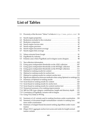 List of Tables
2.1 Proximity of the the term “Yahoo” to links to http://www.yahoo.com/ 24
4.1 Search engine properties . . . . . . . . . . . . . . . . . . . . . . . . . . . . 63
4.2 Bookstores included in the evaluation . . . . . . . . . . . . . . . . . . . . 64
4.3 Bookstore comparison . . . . . . . . . . . . . . . . . . . . . . . . . . . . . 66
4.4 Search engine success rates . . . . . . . . . . . . . . . . . . . . . . . . . . 67
4.5 Search engine precision . . . . . . . . . . . . . . . . . . . . . . . . . . . . . 68
4.6 Search engine document coverage . . . . . . . . . . . . . . . . . . . . . . 69
4.7 Search engine link coverage . . . . . . . . . . . . . . . . . . . . . . . . . . 71
5.1 Values extracted from Google . . . . . . . . . . . . . . . . . . . . . . . . . 81
5.2 PageRanks by industry . . . . . . . . . . . . . . . . . . . . . . . . . . . . . 86
5.3 Extreme cases where PageRank and in-degree scores disagree. . . . . . . 88
7.1 Test collection information . . . . . . . . . . . . . . . . . . . . . . . . . . . 103
7.2 Using query-independent thresholds on the ANU collection . . . . . . . 107
7.3 Using query-independent thresholds on the WT10gC collection . . . . . 109
7.4 Using query-independent thresholds on the WT10gT collection. . . . . . 111
7.5 Optimal re-ranking results for content . . . . . . . . . . . . . . . . . . . . 113
7.6 Optimal re-ranking results for anchor-text . . . . . . . . . . . . . . . . . . 114
7.7 Optimal re-ranking results for content+anchor-text . . . . . . . . . . . . . 115
7.8 Signiﬁcant differences between methods when using Optimal re-rankings116
7.9 Summary of Optimal re-ranking results . . . . . . . . . . . . . . . . . . . 117
7.10 Score-based re-ranking results for content . . . . . . . . . . . . . . . . . . 120
7.11 Score-based re-ranking results for anchor-text . . . . . . . . . . . . . . . . 121
7.12 Score-based re-ranking results for content+anchor-text . . . . . . . . . . 122
7.13 Numerical summary of re-ranking improvements . . . . . . . . . . . . . 123
7.14 S@5 for URL-type category combinations, length and directory depth . . 131
7.15 Correlation of PageRank variants with in-degree . . . . . . . . . . . . . . 132
7.16 Using VLC2 links in WT10g . . . . . . . . . . . . . . . . . . . . . . . . . . 133
8.1 Summary of idf variants used in ranking functions under examination . 138
8.2 Summary of document length normalisation variants in ranking func-
tions under examination . . . . . . . . . . . . . . . . . . . . . . . . . . . . 142
8.3 Summary of snippet-based document ranking algorithms under exam-
ination . . . . . . . . . . . . . . . . . . . . . . . . . . . . . . . . . . . . . . 145
8.4 Okapi BM25 aggregate anchor-text scores and ranks for length normal-
isation variants . . . . . . . . . . . . . . . . . . . . . . . . . . . . . . . . . 145
xiii
 