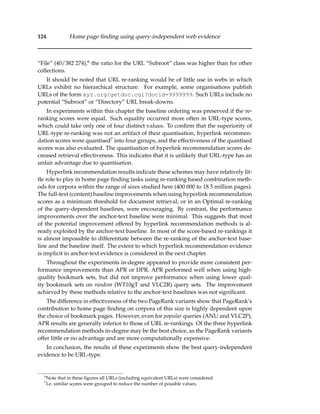 124 Home page ﬁnding using query-independent web evidence
“File” (40/382 274),6 the ratio for the URL “Subroot” class was higher than for other
collections.
It should be noted that URL re-ranking would be of little use in webs in which
URLs exhibit no hierarchical structure. For example, some organisations publish
URLs of the form xyz.org/getdoc.cgi?docid=9999999. Such URLs include no
potential “Subroot” or “Directory” URL break-downs.
In experiments within this chapter the baseline ordering was preserved if the re-
ranking scores were equal. Such equality occurred more often in URL-type scores,
which could take only one of four distinct values. To conﬁrm that the superiority of
URL-type re-ranking was not an artifact of their quantisation, hyperlink recommen-
dation scores were quantised7 into four groups, and the effectiveness of the quantised
scores was also evaluated. The quantisation of hyperlink recommendation scores de-
creased retrieval effectiveness. This indicates that it is unlikely that URL-type has an
unfair advantage due to quantisation.
Hyperlink recommendation results indicate these schemes may have relatively lit-
tle role to play in home page ﬁnding tasks using re-ranking based combination meth-
ods for corpora within the range of sizes studied here (400 000 to 18.5 million pages).
The full-text (content) baseline improvements when using hyperlink recommendation
scores as a minimum threshold for document retrieval, or in an Optimal re-ranking
of the query-dependent baselines, were encouraging. By contrast, the performance
improvements over the anchor-text baseline were minimal. This suggests that most
of the potential improvement offered by hyperlink recommendation methods is al-
ready exploited by the anchor-text baseline. In most of the score-based re-rankings it
is almost impossible to differentiate between the re-ranking of the anchor-text base-
line and the baseline itself. The extent to which hyperlink recommendation evidence
is implicit in anchor-text evidence is considered in the next chapter.
Throughout the experiments in-degree appeared to provide more consistent per-
formance improvements than APR or DPR. APR performed well when using high-
quality bookmark sets, but did not improve performance when using lower qual-
ity bookmark sets on random (WT10gT and VLC2R) query sets. The improvement
achieved by these methods relative to the anchor-text baselines was not signiﬁcant.
The difference in effectiveness of the two PageRank variants show that PageRank’s
contribution to home page ﬁnding on corpora of this size is highly dependent upon
the choice of bookmark pages. However, even for popular queries (ANU and VLC2P),
APR results are generally inferior to those of URL re-rankings. Of the three hyperlink
recommendation methods in-degree may be the best choice, as the PageRank variants
offer little or no advantage and are more computationally expensive.
In conclusion, the results of these experiments show the best query-independent
evidence to be URL-type.
6
Note that in these ﬁgures all URLs (including equivalent URLs) were considered.
7
I.e. similar scores were grouped to reduce the number of possible values.
 