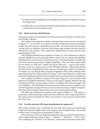 §7.6 Further experiments 127
• to what extent the PageRanks and in-degrees are correlated with those reported
by Google; and
• whether the use of anchor-text and link graph information external to the corpus
could improve retrieval effectiveness.
7.6.1 Rank and score distributions
This section analyses the distribution of correct answers for each type of evidence over
the WT10gC collection.
The content and anchor-text baseline rankings of the correct answers are plotted
in Figure 7.5. In over 50% of occasions both the content and anchor-text baselines
contain the correct answer within the top ten results. Anchor-text provides the better
scoring of the two baselines, with the correct home page ranked as the top result for
almost 50% of the queries. This conﬁrms the effectiveness of anchor-text for home
page ﬁnding [15, 56]).
The PageRank distributions are plotted in Figure 7.6. The distribution of the De-
mocratic PageRank scores for all pages follow a power law. In contrast, the PageRank
distribution for correct answers is much more even, with the proportion of pages that
are correct answers increasing at higher PageRanks. There are many pages which
do not achieve an APR score. Merely having an APR score > 0 gives some indica-
tion that a page is a correct answer in the WT10gC collection. These plots indicate
that both forms of PageRank provide some sort of home page evidence (as observed
in Chapter 5), even though these computed PageRank values differ markedly from
those mined from the Google toolbar in Chapter 5. This large difference re-afﬁrms the
belief that PageRanks reported by the Google toolbar have been heavily transformed.
The in-degree distribution is plotted at the top of Figure 7.7 and is similar to the
Democratic PageRank distribution. However, the graph is slightly shifted to the left,
indicating that there are more pages with low in-degrees than there are pages with
low PageRanks. The distribution of correct answers is spread across in-degree scores,
with the proportion of pages that are correct answers increasing at higher in-degrees.
This shows that in-degree also provides some sort of home page evidence.
The URL-type distribution is plotted on the right in Figure 7.7. URL-type is a
particularly useful home page indicator for this collection, with a large proportion of
the correct answers located in the “Root” class and few correct answers located within
the “File” class.
7.6.2 Can the four-tier URL-type classiﬁcation be improved?
This section evaluates how combining the four URL-type classes and introducing
length and directory depth based scores impacts retrieval effectiveness. The results
for this series of experiments are presented in Table 7.14.
None of the new URL-type methods signiﬁcantly improved upon the performance
of the original URL-type classes (“Root” > “Subroot” > “Directory” > “File”). How-
ever, combining the “Subroot” and “Directory” classes did not adversely affect URL-
 