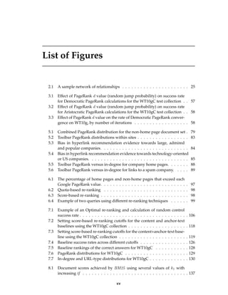 List of Figures
2.1 A sample network of relationships . . . . . . . . . . . . . . . . . . . . . . 25
3.1 Effect of PageRank d value (random jump probability) on success rate
for Democratic PageRank calculations for the WT10gC test collection . . 57
3.2 Effect of PageRank d value (random jump probability) on success rate
for Aristocratic PageRank calculations for the WT10gC test collection . . 58
3.3 Effect of PageRank d value on the rate of Democratic PageRank conver-
gence on WT10g, by number of iterations . . . . . . . . . . . . . . . . . . 58
5.1 Combined PageRank distribution for the non-home page document set . 79
5.2 Toolbar PageRank distributions within sites . . . . . . . . . . . . . . . . . 83
5.3 Bias in hyperlink recommendation evidence towards large, admired
and popular companies. . . . . . . . . . . . . . . . . . . . . . . . . . . . . 84
5.4 Bias in hyperlink recommendation evidence towards technology-oriented
or US companies. . . . . . . . . . . . . . . . . . . . . . . . . . . . . . . . . 85
5.5 Toolbar PageRank versus in-degree for company home pages. . . . . . . 88
5.6 Toolbar PageRank versus in-degree for links to a spam company. . . . . 89
6.1 The percentage of home pages and non-home pages that exceed each
Google PageRank value. . . . . . . . . . . . . . . . . . . . . . . . . . . . . 97
6.2 Quota-based re-ranking . . . . . . . . . . . . . . . . . . . . . . . . . . . . 98
6.3 Score-based re-ranking . . . . . . . . . . . . . . . . . . . . . . . . . . . . . 98
6.4 Example of two queries using different re-ranking techniques . . . . . . 99
7.1 Example of an Optimal re-ranking and calculation of random control
success rate . . . . . . . . . . . . . . . . . . . . . . . . . . . . . . . . . . . . 106
7.2 Setting score-based re-ranking cutoffs for the content and anchor-text
baselines using the WT10gC collection . . . . . . . . . . . . . . . . . . . . 118
7.3 Setting score-based re-ranking cutoffs for the content+anchor-text base-
line using the WT10gC collection . . . . . . . . . . . . . . . . . . . . . . . 119
7.4 Baseline success rates across different cutoffs . . . . . . . . . . . . . . . . 126
7.5 Baseline rankings of the correct answers for WT10gC . . . . . . . . . . . 128
7.6 PageRank distributions for WT10gC . . . . . . . . . . . . . . . . . . . . . 129
7.7 In-degree and URL-type distributions for WT10gC . . . . . . . . . . . . . 130
8.1 Document scores achieved by BM25 using several values of k1 with
increasing tf . . . . . . . . . . . . . . . . . . . . . . . . . . . . . . . . . . . 137
xv
 