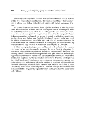 134 Home page ﬁnding using query-independent web evidence
Re-ranking query-dependent baselines (both content and anchor-text) on the basis
of URL-type produced consistent beneﬁt. This heuristic would be a valuable compo-
nent of a home page ﬁnding system for web corpora with explicit hierarchical struc-
ture.
By contrast, in these experiments, unless Optimal re-ranking is used, hyperlink-
based recommendation schemes do not achieve signiﬁcant effectiveness gains. Even
on the WT10gC collection, on which the re-ranking cutoffs were trained, the recom-
mendation results were poor. For corpora of up to twenty million pages, the hyper-
link recommendation methods do not appear to provide beneﬁts in document rank-
ing for a home page ﬁnding task. Similarly, little beneﬁt has previously been found
for relevance-based retrieval in the TREC web track [121]. An alternative measure for
bias towards pages that are heavily linked-to, by re-weighting the anchor-text ranking
formula to favour large volumes of anchor-text, is investigated in Chapter 8.
An ideal home page ﬁnding system would exploit both anchor-text (for superior
performance when targeting popular sites) and document full-text information (to
ensure that home pages with inadequate anchor-text are not missed). While the pre-
liminary content+anchor-text baseline presented here goes some way to investigat-
ing combined performance, further work is needed to better understand whether this
combination is optimal. Further examination is required to determine how to provide
the best all-round search effectiveness when home page queries are interspersed with
other query types. Additional work is also required to determine whether evidence
useful in home page ﬁnding is useful for other web retrieval tasks (such as Topic
Distillation). These issues are investigated in Chapter 9, through the description and
evaluation of a ﬁrst-cut general-purpose document ranking function that incorporates
web evidence.
 