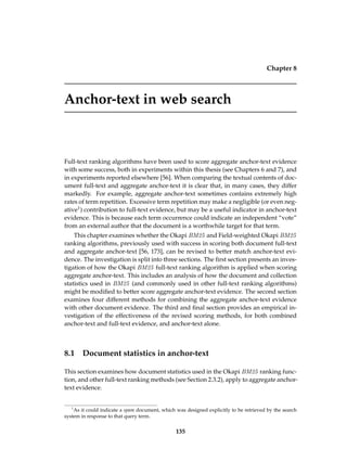 Chapter 8
Anchor-text in web search
Full-text ranking algorithms have been used to score aggregate anchor-text evidence
with some success, both in experiments within this thesis (see Chapters 6 and 7), and
in experiments reported elsewhere [56]. When comparing the textual contents of doc-
ument full-text and aggregate anchor-text it is clear that, in many cases, they differ
markedly. For example, aggregate anchor-text sometimes contains extremely high
rates of term repetition. Excessive term repetition may make a negligible (or even neg-
ative1) contribution to full-text evidence, but may be a useful indicator in anchor-text
evidence. This is because each term occurrence could indicate an independent “vote”
from an external author that the document is a worthwhile target for that term.
This chapter examines whether the Okapi BM25 and Field-weighted Okapi BM25
ranking algorithms, previously used with success in scoring both document full-text
and aggregate anchor-text [56, 173], can be revised to better match anchor-text evi-
dence. The investigation is split into three sections. The ﬁrst section presents an inves-
tigation of how the Okapi BM25 full-text ranking algorithm is applied when scoring
aggregate anchor-text. This includes an analysis of how the document and collection
statistics used in BM25 (and commonly used in other full-text ranking algorithms)
might be modiﬁed to better score aggregate anchor-text evidence. The second section
examines four different methods for combining the aggregate anchor-text evidence
with other document evidence. The third and ﬁnal section provides an empirical in-
vestigation of the effectiveness of the revised scoring methods, for both combined
anchor-text and full-text evidence, and anchor-text alone.
8.1 Document statistics in anchor-text
This section examines how document statistics used in the Okapi BM25 ranking func-
tion, and other full-text ranking methods (see Section 2.3.2), apply to aggregate anchor-
text evidence.
1
As it could indicate a spam document, which was designed explicitly to be retrieved by the search
system in response to that query term.
135
 