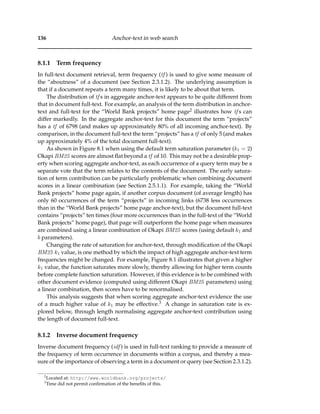136 Anchor-text in web search
8.1.1 Term frequency
In full-text document retrieval, term frequency (tf ) is used to give some measure of
the “aboutness” of a document (see Section 2.3.1.2). The underlying assumption is
that if a document repeats a term many times, it is likely to be about that term.
The distribution of tf s in aggregate anchor-text appears to be quite different from
that in document full-text. For example, an analysis of the term distribution in anchor-
text and full-text for the “World Bank projects” home page2 illustrates how tf s can
differ markedly. In the aggregate anchor-text for this document the term “projects”
has a tf of 6798 (and makes up approximately 80% of all incoming anchor-text). By
comparison, in the document full-text the term “projects” has a tf of only 5 (and makes
up approximately 4% of the total document full-text).
As shown in Figure 8.1 when using the default term saturation parameter (k1 = 2)
Okapi BM25 scores are almost ﬂat beyond a tf of 10. This may not be a desirable prop-
erty when scoring aggregate anchor-text, as each occurrence of a query term may be a
separate vote that the term relates to the contents of the document. The early satura-
tion of term contribution can be particularly problematic when combining document
scores in a linear combination (see Section 2.5.1.1). For example, taking the “World
Bank projects” home page again, if another corpus document (of average length) has
only 60 occurrences of the term “projects” in incoming links (6738 less occurrences
than in the “World Bank projects” home page anchor-text), but the document full-text
contains “projects” ten times (four more occurrences than in the full-text of the “World
Bank projects” home page), that page will outperform the home page when measures
are combined using a linear combination of Okapi BM25 scores (using default k1 and
b parameters).
Changing the rate of saturation for anchor-text, through modiﬁcation of the Okapi
BM25 k1 value, is one method by which the impact of high aggregate anchor-text term
frequencies might be changed. For example, Figure 8.1 illustrates that given a higher
k1 value, the function saturates more slowly, thereby allowing for higher term counts
before complete function saturation. However, if this evidence is to be combined with
other document evidence (computed using different Okapi BM25 parameters) using
a linear combination, then scores have to be renormalised.
This analysis suggests that when scoring aggregate anchor-text evidence the use
of a much higher value of k1 may be effective.3 A change in saturation rate is ex-
plored below, through length normalising aggregate anchor-text contribution using
the length of document full-text.
8.1.2 Inverse document frequency
Inverse document frequency (idf ) is used in full-text ranking to provide a measure of
the frequency of term occurrence in documents within a corpus, and thereby a mea-
sure of the importance of observing a term in a document or query (see Section 2.3.1.2).
2
Located at: http://www.worldbank.org/projects/
3
Time did not permit conﬁrmation of the beneﬁts of this.
 