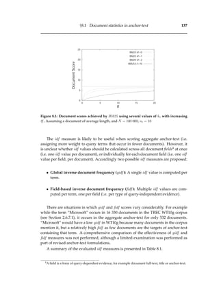 §8.1 Document statistics in anchor-text 137
0
5
10
15
20
25
0 5 10 15 20
DocumentScore
tf
BM25 k1=0
BM25 k1=1
BM25 k1=2
BM25 k1=10
Figure 8.1: Document scores achieved by BM25 using several values of k1 with increasing
tf . Assuming a document of average length, and N = 100 000, nt = 10
The idf measure is likely to be useful when scoring aggregate anchor-text (i.e.
assigning more weight to query terms that occur in fewer documents). However, it
is unclear whether idf values should be calculated across all document ﬁelds4 at once
(i.e. one idf value per document), or individually for each document ﬁeld (i.e. one idf
value per ﬁeld, per document). Accordingly two possible idf measures are proposed:
• Global inverse document frequency (gidf ): A single idf value is computed per
term.
• Field-based inverse document frequency (ﬁdf ): Multiple idf values are com-
puted per term, one per ﬁeld (i.e. per type of query-independent evidence).
There are situations in which gidf and ﬁdf scores vary considerably. For example
while the term “Microsoft” occurs in 16 330 documents in the TREC WT10g corpus
(see Section 2.6.7.1), it occurs in the aggregate anchor-text for only 532 documents.
“Microsoft” would have a low gidf in WT10g because many documents in the corpus
mention it, but a relatively high ﬁdf as few documents are the targets of anchor-text
containing that term. A comprehensive comparison of the effectiveness of gidf and
ﬁdf measures was not performed, although a limited examination was performed as
part of revised anchor-text formulations.
A summary of the evaluated idf measures is presented in Table 8.1.
4
A ﬁeld is a form of query-dependent evidence, for example document full-text, title or anchor-text.
 