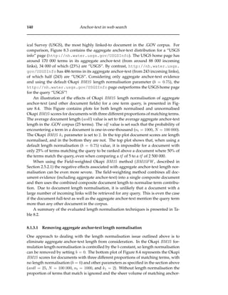 140 Anchor-text in web search
ical Survey (USGS), the most highly linked-to document in the .GOV corpus. For
comparison, Figure 8.3 contains the aggregate anchor-text distribution for a “USGS
info” page (http://nh.water.usgs.gov/USGSInfo). The USGS home page has
around 170 000 terms in its aggregate anchor-text (from around 88 000 incoming
links), 34 000 of which (23%) are “USGS”. By contrast, http://nh.water.usgs.
gov/USGSInfo has 486 terms in its aggregate anchor-text (from 243 incoming links),
of which half (243) are “USGS”. Considering only aggregate anchor-text evidence
and using the default Okapi BM25 length normalisation parameter (b = 0.75), the
http://nh.water.usgs.gov/USGSInfo page outperforms the USGS home page
for the query “USGS”!
An illustration of the effects of Okapi BM25 length normalisation of aggregate
anchor-text (and other document ﬁelds) for a one term query, is presented in Fig-
ure 8.4. This Figure contains plots for both length normalised and unnormalised
Okapi BM25 scores for documents with three different proportions of matching terms.
The average document length (avdl) value is set to the average aggregate anchor-text
length in the .GOV corpus (25 terms). The idf value is set such that the probability of
encountering a term in a document is one-in-one-thousand (nt = 1000, N = 100 000).
The Okapi BM25 k1 parameter is set to 2. In the top plot document scores are length
normalised, and in the bottom they are not. The top plot shows that, when using a
default length normalisation (b = 0.75) value, it is impossible for a document with
only 25% of terms matching the query to be ranked above a document where 50% of
the terms match the query, even when comparing a tf of 5 to a tf of 2 500 000.
When using the Field-weighted Okapi BM25 method (BM25FW , described in
Section 2.5.2.1) the negative effects associated with aggregate anchor-text length nor-
malisation can be even more severe. The ﬁeld-weighting method combines all doc-
ument evidence (including aggregate anchor-text) into a single composite document
and then uses the combined composite document length to normalise term contribu-
tion. Due to document length normalisation, it is unlikely that a document with a
large number of incoming links will be retrieved for any query. This is even the case
if the document full-text as well as the aggregate anchor-text mention the query term
more than any other document in the corpus.
A summary of the evaluated length normalisation techniques is presented in Ta-
ble 8.2.
8.1.3.1 Removing aggregate anchor-text length normalisation
One approach to dealing with the length normalisation issue outlined above is to
eliminate aggregate anchor-text length from consideration. In the Okapi BM25 for-
mulation length normalisation is controlled by the b constant, so length normalisation
can be removed by setting b = 0. The bottom plot of Figure 8.4 represents the Okapi
BM25 scores for documents with three different proportions of matching terms, with
no length normalisation (b = 0) and other parameters as speciﬁed in the section above
(avdl = 25, N = 100 000, nt = 1000, and k1 = 2). Without length normalisation the
proportion of terms that match is ignored and the sheer volume of matching anchor-
 