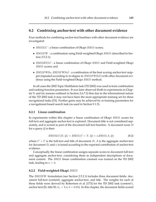 §8.2 Combining anchor-text with other document evidence 143
8.2 Combining anchor-text with other document evidence
Four methods for combining anchor-text baselines with other document evidence are
investigated:
• BM25LC : a linear combination of Okapi BM25 scores;
• BM25FW : a combination using Field-weighted Okapi BM25 (described in Sec-
tion 2.5.2.1);
• BM25HYLC : a linear combination of Okapi BM25 and Field-weighted Okapi
BM25 scores; and
• BM25FWSn, BM25FWSnI : a combination of the best scoring anchor-text snip-
pet (repeated according to in-degree in BM25FWSnI ) with other document evi-
dence using the Field-weighted Okapi BM25 method.
In all cases the 2002 Topic Distillation task (TD 2002) was used to train combination
and ranking function parameters. It was later observed (both in experiments in Chap-
ter 9, and for reasons outlined in Section 2.6.7.2) that due to the informational nature
of the TD 2002 task it may not have been the most appropriate training set for these
navigational tasks [53]. Further gains may be achieved by re-training parameters for
a navigational-based search task (as used in Section 9.1.5).
8.2.1 Linear combination
In experiments within this chapter a linear combination of Okapi BM25 scores for
full-text and aggregate anchor-text is explored. Document title is not considered sep-
arately, and is scored as part of the document full-text baseline. A document score D
for a query Q is then:
BM25LC(D, Q) = BM25(C + T, Q) + αBM25(A, Q) (8.2)
where C + T is the full-text and title of document D, A is the aggregate anchor-text
for document D, and α is tuned according to the expected contribution of anchor-text
evidence.
Conceptually the linear combination assigns separate scores to document full-text
and aggregate anchor-text, considering them as independent descriptions of docu-
ment content. The BM25 linear combination constant was trained on the TD 2002
task, leading to α = 3.
8.2.2 Field-weighted Okapi BM25
The BM25FW formulation (see Section 2.5.2.1) includes three document ﬁelds: doc-
ument full-text (content), aggregate anchor-text, and title. The weights for each of
these ﬁelds were derived by Robertson et al. [173] for the TD 2002 task (content:1,
anchor-text:20, title:50, k1 = 3.4, b = 0.85). In this chapter, the document ﬁelds scored
 