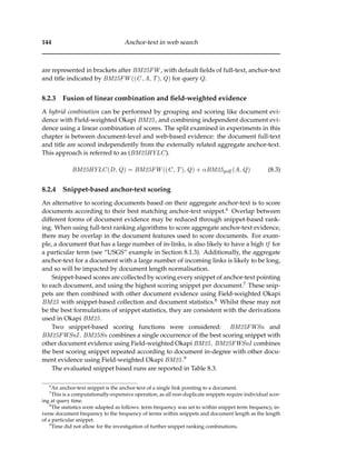 144 Anchor-text in web search
are represented in brackets after BM25FW , with default ﬁelds of full-text, anchor-text
and title indicated by BM25FW ((C, A, T), Q) for query Q.
8.2.3 Fusion of linear combination and ﬁeld-weighted evidence
A hybrid combination can be performed by grouping and scoring like document evi-
dence with Field-weighted Okapi BM25, and combining independent document evi-
dence using a linear combination of scores. The split examined in experiments in this
chapter is between document-level and web-based evidence: the document full-text
and title are scored independently from the externally related aggregate anchor-text.
This approach is referred to as (BM25HYLC).
BM25HYLC(D, Q) = BM25FW ((C, T), Q) + αBM25gidf (A, Q) (8.3)
8.2.4 Snippet-based anchor-text scoring
An alternative to scoring documents based on their aggregate anchor-text is to score
documents according to their best matching anchor-text snippet.6 Overlap between
different forms of document evidence may be reduced through snippet-based rank-
ing. When using full-text ranking algorithms to score aggregate anchor-text evidence,
there may be overlap in the document features used to score documents. For exam-
ple, a document that has a large number of in-links, is also likely to have a high tf for
a particular term (see “USGS” example in Section 8.1.3). Additionally, the aggregate
anchor-text for a document with a large number of incoming links is likely to be long,
and so will be impacted by document length normalisation.
Snippet-based scores are collected by scoring every snippet of anchor-text pointing
to each document, and using the highest scoring snippet per document.7 These snip-
pets are then combined with other document evidence using Field-weighted Okapi
BM25 with snippet-based collection and document statistics.8 Whilst these may not
be the best formulations of snippet statistics, they are consistent with the derivations
used in Okapi BM25.
Two snippet-based scoring functions were considered: BM25FWSn and
BM25FWSnI . BM25Sn combines a single occurrence of the best scoring snippet with
other document evidence using Field-weighted Okapi BM25. BM25FWSnI combines
the best scoring snippet repeated according to document in-degree with other docu-
ment evidence using Field-weighted Okapi BM25.9
The evaluated snippet based runs are reported in Table 8.3.
6
An anchor-text snippet is the anchor-text of a single link pointing to a document.
7
This is a computationally-expensive operation, as all non-duplicate snippets require individual scor-
ing at query time.
8
The statistics were adapted as follows: term frequency was set to within snippet term frequency, in-
verse document frequency to the frequency of terms within snippets and document length as the length
of a particular snippet.
9
Time did not allow for the investigation of further snippet ranking combinations.
 