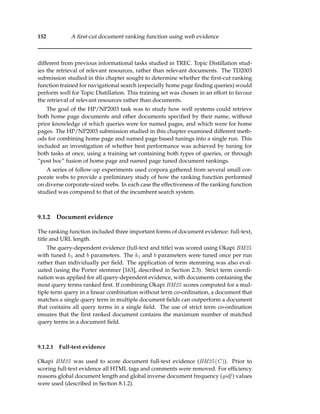 152 A ﬁrst-cut document ranking function using web evidence
different from previous informational tasks studied in TREC. Topic Distillation stud-
ies the retrieval of relevant resources, rather than relevant documents. The TD2003
submission studied in this chapter sought to determine whether the ﬁrst-cut ranking
function trained for navigational search (especially home page ﬁnding queries) would
perform well for Topic Distillation. This training set was chosen in an effort to favour
the retrieval of relevant resources rather than documents.
The goal of the HP/NP2003 task was to study how well systems could retrieve
both home page documents and other documents speciﬁed by their name, without
prior knowledge of which queries were for named pages, and which were for home
pages. The HP/NP2003 submission studied in this chapter examined different meth-
ods for combining home page and named page based tunings into a single run. This
included an investigation of whether best performance was achieved by tuning for
both tasks at once, using a training set containing both types of queries, or through
“post hoc” fusion of home page and named page tuned document rankings.
A series of follow-up experiments used corpora gathered from several small cor-
porate webs to provide a preliminary study of how the ranking function performed
on diverse corporate-sized webs. In each case the effectiveness of the ranking function
studied was compared to that of the incumbent search system.
9.1.2 Document evidence
The ranking function included three important forms of document evidence: full-text,
title and URL length.
The query-dependent evidence (full-text and title) was scored using Okapi BM25
with tuned k1 and b parameters. The k1 and b parameters were tuned once per run
rather than individually per ﬁeld. The application of term stemming was also eval-
uated (using the Porter stemmer [163], described in Section 2.3). Strict term coordi-
nation was applied for all query-dependent evidence, with documents containing the
most query terms ranked ﬁrst. If combining Okapi BM25 scores computed for a mul-
tiple term query in a linear combination without term co-ordination, a document that
matches a single query term in multiple document ﬁelds can outperform a document
that contains all query terms in a single ﬁeld. The use of strict term co-ordination
ensures that the ﬁrst ranked document contains the maximum number of matched
query terms in a document ﬁeld.
9.1.2.1 Full-text evidence
Okapi BM25 was used to score document full-text evidence (BM25(C)). Prior to
scoring full-text evidence all HTML tags and comments were removed. For efﬁciency
reasons global document length and global inverse document frequency (gidf ) values
were used (described in Section 8.1.2).
 