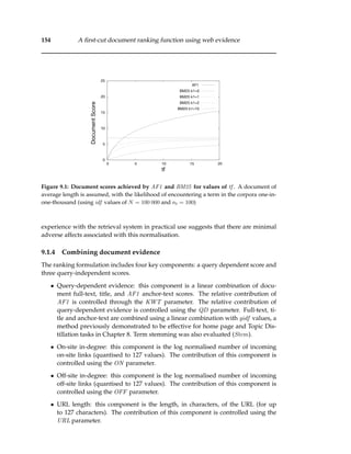 154 A ﬁrst-cut document ranking function using web evidence
0
5
10
15
20
25
0 5 10 15 20
DocumentScore
tf
AF1
BM25 k1=0
BM25 k1=1
BM25 k1=2
BM25 k1=10
Figure 9.1: Document scores achieved by AF1 and BM25 for values of tf . A document of
average length is assumed, with the likelihood of encountering a term in the corpora one-in-
one-thousand (using idf values of N = 100 000 and nt = 100)
experience with the retrieval system in practical use suggests that there are minimal
adverse affects associated with this normalisation.
9.1.4 Combining document evidence
The ranking formulation includes four key components: a query dependent score and
three query-independent scores.
• Query-dependent evidence: this component is a linear combination of docu-
ment full-text, title, and AF1 anchor-text scores. The relative contribution of
AF1 is controlled through the KWT parameter. The relative contribution of
query-dependent evidence is controlled using the QD parameter. Full-text, ti-
tle and anchor-text are combined using a linear combination with gidf values, a
method previously demonstrated to be effective for home page and Topic Dis-
tillation tasks in Chapter 8. Term stemming was also evaluated (Stem).
• On-site in-degree: this component is the log normalised number of incoming
on-site links (quantised to 127 values). The contribution of this component is
controlled using the ON parameter.
• Off-site in-degree: this component is the log normalised number of incoming
off-site links (quantised to 127 values). The contribution of this component is
controlled using the OFF parameter.
• URL length: this component is the length, in characters, of the URL (for up
to 127 characters). The contribution of this component is controlled using the
URL parameter.
 