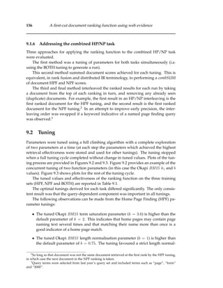 156 A ﬁrst-cut document ranking function using web evidence
9.1.6 Addressing the combined HP/NP task
Three approaches for applying the ranking function to the combined HP/NP task
were evaluated.
The ﬁrst method was a tuning of parameters for both tasks simultaneously (i.e.
using the BOTH tuning to generate a run).
This second method summed document scores achieved for each tuning. This is
equivalent, in rank fusion and distributed IR terminology, to performing a combSUM
of document HPF and NPF scores.
The third and ﬁnal method interleaved the ranked results for each run by taking
a document from the top of each ranking in turn, and removing any already seen
(duplicate) documents. For example, the ﬁrst result in an HP/NP interleaving is the
ﬁrst ranked document for the HPF tuning, and the second result is the ﬁrst ranked
document for the NPF tuning.2 In an attempt to improve early precision, the inter-
leaving order was swapped if a keyword indicative of a named page ﬁnding query
was observed.3
9.2 Tuning
Parameters were tuned using a hill climbing algorithm with a complete exploration
of two parameters at a time (at each step the parameters which achieved the highest
retrieval effectiveness were stored and used for other tunings). The tuning stopped
when a full tuning cycle completed without change in tuned values. Plots of the tun-
ing process are provided in Figures 9.2 and 9.3. Figure 9.2 provides an example of the
concurrent tuning of two function parameters (in this case the Okapi BM25 k1 and b
values). Figure 9.3 shows plots for the rest of the tuning cycle.
The tuned values and effectiveness of the ranking function on the three training
sets (HPF, NPF and BOTH) are reported in Table 9.1.
The optimal tunings derived for each task differed signiﬁcantly. The only consis-
tent result was that the query-dependent component was important in all tunings.
The following observations can be made from the Home Page Finding (HPF) pa-
rameter tunings:
• The tuned Okapi BM25 term saturation parameter (k = 3.6) is higher than the
default parameter of k = 2. This indicates that home pages may contain page
naming text several times and that matching their name more than once is a
good indicator of a home page match.
• The tuned Okapi BM25 length normalisation parameter (b = 1) is higher than
the default parameter of b = 0.75. The tuning favoured a strict length normal-
2
So long as that document was not the same document retrieved at the ﬁrst rank by the HPF tuning,
in which case the next document in the NPF ranking is taken.
3
Query terms were selected from last year’s query set and included terms such as “page”, “form”
and “2000”.
 