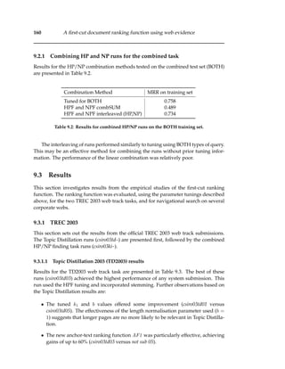 160 A ﬁrst-cut document ranking function using web evidence
9.2.1 Combining HP and NP runs for the combined task
Results for the HP/NP combination methods tested on the combined test set (BOTH)
are presented in Table 9.2.
Combination Method MRR on training set
Tuned for BOTH 0.758
HPF and NPF combSUM 0.489
HPF and NPF interleaved (HP,NP) 0.734
Table 9.2: Results for combined HP/NP runs on the BOTH training set.
The interleaving of runs performed similarly to tuning using BOTH types of query.
This may be an effective method for combining the runs without prior tuning infor-
mation. The performance of the linear combination was relatively poor.
9.3 Results
This section investigates results from the empirical studies of the ﬁrst-cut ranking
function. The ranking function was evaluated, using the parameter tunings described
above, for the two TREC 2003 web track tasks, and for navigational search on several
corporate webs.
9.3.1 TREC 2003
This section sets out the results from the ofﬁcial TREC 2003 web track submissions.
The Topic Distillation runs (csiro03td–) are presented ﬁrst, followed by the combined
HP/NP ﬁnding task runs (csiro03ki–).
9.3.1.1 Topic Distillation 2003 (TD2003) results
Results for the TD2003 web track task are presented in Table 9.3. The best of these
runs (csiro03td03) achieved the highest performance of any system submission. This
run used the HPF tuning and incorporated stemming. Further observations based on
the Topic Distillation results are:
• The tuned k1 and b values offered some improvement (csiro03td01 versus
csiro03td05). The effectiveness of the length normalisation parameter used (b =
1) suggests that longer pages are no more likely to be relevant in Topic Distilla-
tion.
• The new anchor-text ranking function AF1 was particularly effective, achieving
gains of up to 60% (csiro03td03 versus not sub 05).
 