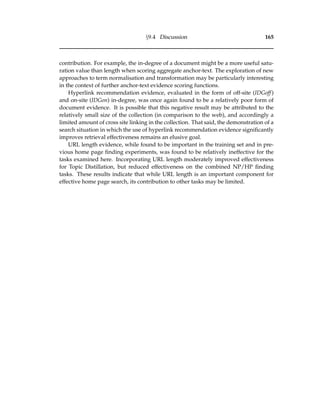 §9.4 Discussion 165
contribution. For example, the in-degree of a document might be a more useful satu-
ration value than length when scoring aggregate anchor-text. The exploration of new
approaches to term normalisation and transformation may be particularly interesting
in the context of further anchor-text evidence scoring functions.
Hyperlink recommendation evidence, evaluated in the form of off-site (IDGoff)
and on-site (IDGon) in-degree, was once again found to be a relatively poor form of
document evidence. It is possible that this negative result may be attributed to the
relatively small size of the collection (in comparison to the web), and accordingly a
limited amount of cross site linking in the collection. That said, the demonstration of a
search situation in which the use of hyperlink recommendation evidence signiﬁcantly
improves retrieval effectiveness remains an elusive goal.
URL length evidence, while found to be important in the training set and in pre-
vious home page ﬁnding experiments, was found to be relatively ineffective for the
tasks examined here. Incorporating URL length moderately improved effectiveness
for Topic Distillation, but reduced effectiveness on the combined NP/HP ﬁnding
tasks. These results indicate that while URL length is an important component for
effective home page search, its contribution to other tasks may be limited.
 
