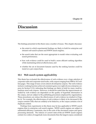 Chapter 10
Discussion
The ﬁndings presented in this thesis raise a number of issues. This chapter discusses:
• the extent to which experimental ﬁndings are likely to hold for enterprise and
intranet web search systems and WWW search engines;
• the search tasks that are the most appropriate to model when evaluating web
search performance;
• how web evidence could be used to build a more efﬁcient ranking algorithm
while maintaining retrieval effectiveness; and
• whether the set of document features used by the ranking function could be
tuned on a per corpus basis.
10.1 Web search system applicability
This thesis has evaluated the effectiveness of web evidence over a large selection of
corporate webs and corporate-sized webs, with corpora ranging from 5000 to 18.5 mil-
lion pages. This range of sizes covers almost all enterprise corpora. The web evidence
inclusive ranking function achieved consistent gains over eight diverse enterprise cor-
pora (in Section 9.3.2), indicating that ﬁndings are likely to hold for many small-to-
medium sized web corpora. However, it should be noted that the improvements af-
forded by web evidence are dependent on the quality of hyperlink information in
the corpus, and are subject to the publishing procedures employed by organisations.
These procedures can reduce the effectiveness of web evidence (as studied in Chap-
ter 4). For example, the effectiveness of web evidence is likely to be decreased if the
corpus contains URLs that are unlikely to be linked-to, or the corpus contains a lot of
duplicate content.
Findings from experiments in this thesis may be less applicable to WWW search
engines than to enterprise web search engines. WWW search engines are subject to
substantial efﬁciency constraints, due to the scale of the document corpus and query
processing demands. The indexes of current state-of-the-art WWW search engines
contain two orders of magnitude more documents than the largest corpus considered
167
 