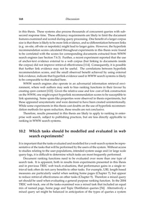 168 Discussion
in this thesis. These systems also process thousands of concurrent queries with sub-
second response time. These efﬁciency requirements are likely to limit the document
features examined and scored during query processing. One beneﬁt of a larger corpus
size is that there is likely to be more link evidence, and so differentiation between links
(e.g. on-site, off-site or nepotistic) might lead to larger gains. However, the hyperlink
recommendation scores calculated throughout experiments in this thesis were found
to be correlated with the scores for corresponding documents extracted from WWW
search engines (see Section 7.6.3). Further, a recent experiment reported that the use
of anchor-text evidence external to a web corpus (but linking to documents inside
the corpus) did not improve retrieval effectiveness [114]. Consequently, it is possible
that further link evidence may not be useful. The correlations between hyperlink
recommendation scores, and the small observed beneﬁt achieved by using external
link evidence, indicate that hyperlink evidence used in WWW search systems is likely
to be comparable to that studied here.
WWW search engines also operate in an adversarial information retrieval envi-
ronment, where web authors may seek to bias ranking functions in their favour by
creating spam content [122]. Given the relative ease and low cost of link construction
on the WWW, one might expect hyperlink recommendation scores to be susceptible to
link spamming. Some spam-like properties were observed in thesis experiments, but
these appeared unsystematic and were deemed to have been created unintentionally.
While some experiments in this thesis cast doubts on the use of hyperlink recommen-
dation methods for spam reduction, these results are not conclusive.
Therefore, results presented in this thesis are likely to apply to ranking in enter-
prise web search, subject to publishing practices, but are less directly applicable to
ranking in WWW search systems.
10.2 Which tasks should be modelled and evaluated in web
search experiments?
It is important that the tasks evaluated and modelled for a web search system be repre-
sentative of the tasks that will be performed by the users of the system. Without access
to studies relating to the user populations, intended system usage and/or large scale
query-logs, it is difﬁcult to determine which tasks are most frequently performed.
Document ranking functions need to be evaluated over more than one type of
search task. It is apparent, both in results from experiments presented in this thesis
and in previous TREC web track evaluations, that performance gains in a single re-
trieval task often do not carry beneﬁts to other tasks. For example, URL length based
measures are particularly useful when seeking home pages (Chapter 7), but appear
to reduce retrieval effectiveness on other tasks (Chapter 9). Therefore a mixed query
set should be used when evaluating a general purpose ranking function. In the 2004
TREC web track, one of the tasks examined was a mixed task that included an equal
mix of named page, home page and Topic Distillation queries [54]. Alternatively a
mixed query set might be balanced in anticipation of the types of queries a system
 