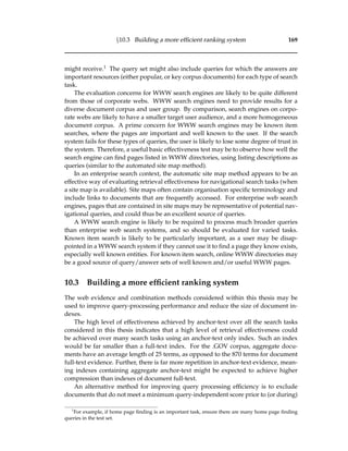 §10.3 Building a more efﬁcient ranking system 169
might receive.1 The query set might also include queries for which the answers are
important resources (either popular, or key corpus documents) for each type of search
task.
The evaluation concerns for WWW search engines are likely to be quite different
from those of corporate webs. WWW search engines need to provide results for a
diverse document corpus and user group. By comparison, search engines on corpo-
rate webs are likely to have a smaller target user audience, and a more homogeneous
document corpus. A prime concern for WWW search engines may be known item
searches, where the pages are important and well known to the user. If the search
system fails for these types of queries, the user is likely to lose some degree of trust in
the system. Therefore, a useful basic effectiveness test may be to observe how well the
search engine can ﬁnd pages listed in WWW directories, using listing descriptions as
queries (similar to the automated site map method).
In an enterprise search context, the automatic site map method appears to be an
effective way of evaluating retrieval effectiveness for navigational search tasks (when
a site map is available). Site maps often contain organisation speciﬁc terminology and
include links to documents that are frequently accessed. For enterprise web search
engines, pages that are contained in site maps may be representative of potential nav-
igational queries, and could thus be an excellent source of queries.
A WWW search engine is likely to be required to process much broader queries
than enterprise web search systems, and so should be evaluated for varied tasks.
Known item search is likely to be particularly important, as a user may be disap-
pointed in a WWW search system if they cannot use it to ﬁnd a page they know exists,
especially well known entities. For known item search, online WWW directories may
be a good source of query/answer sets of well known and/or useful WWW pages.
10.3 Building a more efﬁcient ranking system
The web evidence and combination methods considered within this thesis may be
used to improve query-processing performance and reduce the size of document in-
dexes.
The high level of effectiveness achieved by anchor-text over all the search tasks
considered in this thesis indicates that a high level of retrieval effectiveness could
be achieved over many search tasks using an anchor-text only index. Such an index
would be far smaller than a full-text index. For the .GOV corpus, aggregate docu-
ments have an average length of 25 terms, as opposed to the 870 terms for document
full-text evidence. Further, there is far more repetition in anchor-text evidence, mean-
ing indexes containing aggregate anchor-text might be expected to achieve higher
compression than indexes of document full-text.
An alternative method for improving query processing efﬁciency is to exclude
documents that do not meet a minimum query-independent score prior to (or during)
1
For example, if home page ﬁnding is an important task, ensure there are many home page ﬁnding
queries in the test set.
 