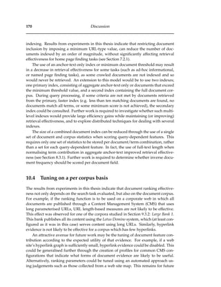 170 Discussion
indexing. Results from experiments in this thesis indicate that restricting document
inclusion by imposing a minimum URL-type value, can reduce the number of doc-
uments indexed by an order of magnitude, without signiﬁcantly affecting retrieval
effectiveness for home page ﬁnding tasks (see Section 7.2.1).
The use of an anchor-text only index or minimum document threshold may result
in a decrease in retrieval effectiveness for some tasks (such as ad-hoc informational,
or named page ﬁnding tasks), as some crawled documents are not indexed and so
would never be retrieved. An extension to this model would be to use two indexes;
one primary index, consisting of aggregate anchor-text only or documents that exceed
the minimum threshold value, and a second index containing the full document cor-
pus. During query processing, if some criteria are not met by documents retrieved
from the primary, faster index (e.g. less than ten matching documents are found, no
documents match all terms, or some minimum score is not achieved), the secondary
index could be consulted. Further work is required to investigate whether such multi-
level indexes would provide large efﬁciency gains while maintaining (or improving)
retrieval effectiveness, and to explore distributed techniques for dealing with several
indexes.
The size of a combined document index can be reduced through the use of a single
set of document and corpus statistics when scoring query-dependent features. This
requires only one set of statistics to be stored per document/term combination, rather
than a set for each query-dependent feature. In fact, the use of full-text length when
normalising term contribution in aggregate anchor-text improved retrieval effective-
ness (see Section 8.3.1). Further work is required to determine whether inverse docu-
ment frequency should be scored per document ﬁeld.
10.4 Tuning on a per corpus basis
The results from experiments in this thesis indicate that document ranking effective-
ness not only depends on the search task evaluated, but also on the document corpus.
For example, if the ranking function is to be used on a corporate web in which all
documents are published through a Content Management System (CMS) that uses
long parameterised URLs, URL length-based measures are not likely to be effective.
This effect was observed for one of the corpora studied in Section 9.3.2: Large Bank 1.
This bank publishes all its content using the Lotus Domino system, which (at least con-
ﬁgured as it was in this case) serves content using long URLs. Similarly, hyperlink
evidence is not likely to be effective for a corpus which has few hyperlinks.
An attractive avenue for future work may be the tuning of document feature con-
tribution according to the expected utility of that evidence. For example, if a web
site’s hyperlink graph is sufﬁciently small, hyperlink evidence could be disabled. This
could be generalised further through the creation of proﬁles for common CMS con-
ﬁgurations that indicate what forms of document evidence are likely to be useful.
Alternatively, ranking parameters could be tuned using an automated approach us-
ing judgements such as those collected from a web site map. This remains for future
 