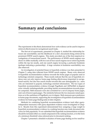 Chapter 11
Summary and conclusions
The experiments in this thesis demonstrate how web evidence can be used to improve
retrieval effectiveness for navigational search tasks.
The ﬁrst set of experiments, presented in Chapter 4, studied the relationship be-
tween site searchability and the likelihood of a site’s documents being retrieved by
prominent WWW search engines. This study provided one of the ﬁrst empirical in-
vestigations of transactional search. The performance of WWW search engines was
shown to differ markedly, with two-out-of-four search engines never retrieving books
within the top ten results, and one search engine favouring a particular bookstore
(perhaps indicating a partnership). A large variation in bookstore searchability was
also observed.
An investigation of potential biases in hyperlink evidence was then presented in
Chapter 5, using data collected from WWW search engines. Biases were observed
in hyperlink recommendation evidence towards the home pages of popular and/or
technology-oriented companies. These results indicate that the use of hyperlink evi-
dence may not only improve home page ﬁnding effectiveness (important in naviga-
tional search), but also bias search results towards this user demographic (i.e. users
who are interested in popular, technology-oriented information). The two types of
hyperlink recommendation evidence (Google PageRank and AllTheWeb in-degree)
were virtually indistinguishable, providing similar recommendations towards popu-
lar companies. Both measures were also correlated for a set of company home pages,
and a set of known spam pages. The similarity between the two measures raised ques-
tions as to the usefulness of PageRank over in-degree. Both measures gave preference
to home page documents, supporting the investigation of hyperlink recommendation
evidence for home page ﬁnding tasks in later chapters.
Methods for combining hyperlink recommendation evidence (and other query-
independent measures) with query-dependent evidence were investigated in Chap-
ter 6. Results from this experiment demonstrated how assigning a large weight to
hyperlink recommendation evidence in a ranking function may trade document rele-
vance for link popularity. It was submitted that hyperlink recommendation evidence
should be included either as a small component in the ranking function, or in the form
of a minimum threshold value enforced prior to document ranking.
Chapter 7 presented a detailed evaluation of home page ﬁnding on ﬁve small-to-
173
 