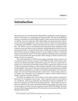 Chapter 1
Introduction
Document retrieval on the World-Wide Web (WWW), arguably the world’s largest col-
lection of documents, is a challenging and important task. The scale of the WWW is
immense, consisting of at least ten billion publicly visible web documents1 distributed
on millions of servers world-wide. Web authors follow few formal protocols, often re-
main anonymous and publish in a wide variety of formats. There is no central registry
or repository of the WWW’s contents and documents are often in a constant state of
ﬂux. The WWW is also an environment where documents often misrepresent their
content as some web authors seek to unbalance ranking algorithms in their favour for
personal gain [122]. To compound these factors, WWW search engine users typically
provide short queries (averaging around two terms [184]) and expect a sub-second
response time from the system. Given these signiﬁcant challenges, there is potentially
much to be learnt from the search systems which manage to retrieve relevant docu-
ments in such an environment.
The current generation of WWW search engines reportedly makes extensive use
of evidence derived from the structure of the WWW to better match relevant doc-
uments and identify potentially authoritative pages [31]. However, despite this re-
ported use, to date there has been little analysis which supports the inclusion of web
evidence in document ranking, or which examines precisely what its effect on search
results might be. The success of document ranking in the current generation of WWW
search engines is attributed to a number of web analysis techniques. How these tech-
niques are used and incorporated remains a trade secret. It also remains unclear as
to whether such techniques can be employed to improve retrieval effectiveness in
smaller, corporate-sized web collections.
This thesis investigates how web evidence can be used to improve retrieval ef-
fectiveness for navigational search tasks. Three important forms of web evidence
are considered: anchor-text, hyperlink recommendation measures (PageRank vari-
ants and in-degree), and URL hierarchy-based measures. These forms of web evi-
dence are believed to be used by prominent WWW search engines [31]. Other forms
of web evidence reviewed, but not examined, include HITS [132], HTML document
structure [42] and page segmentation [37], information unit measures [196], and click-
through evidence [129].
1
This is necessarily a crude estimate of the WWW’s static size. See Section 2.4 for details.
3
 