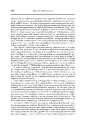 174 Summary and conclusions
medium web test collections using three query-dependent baselines and four forms
of query-independent evidence (in-degree, Democratic PageRank, Aristocratic Page-
Rank, and URL length). The results from these experiments demonstrated the impor-
tance of both anchor-text and URL length measures in home page ﬁnding tasks. The
most consistent improvements in retrieval effectiveness were achieved using a base-
line containing document full-text and anchor-text, with a score-based re-ranking by
URL-type. Improvements were observed in both efﬁciency and effectiveness when
using minimum query-independent value thresholds for page inclusion, with the
gains for URL length thresholds being particularly large. Little beneﬁt was observed
through the use of hyperlink recommendation methods. Small gains were achieved
when hyperlink recommendation scores were used as minimum thresholds for page
inclusion. However, a score-based re-ranking of query-dependent baselines by hyper-
link recommendation evidence performed poorly.
Both PageRank and in-degree performed similarly and were found to be highly
correlated. This correlation, and the almost identical performance of both PageRank
and in-degree in the home page ﬁnding tasks, indicated no reason to choose Demo-
cratic PageRank over in-degree for home page ﬁnding on corpora of under 18.5 mil-
lion pages. When considered with the correlations previously observed in WWW-
based hyperlink recommendation scores, these results also cast doubt as to whether
PageRank and in-degree values would show more divergence on the complete WWW
graph. The PageRank values computed for these experiments were also found to be
correlated with Google WWW PageRanks for pages present in the Open Directory.
A series of follow-up experiments (using the same data) found that the use of
URL length, when measured in characters, is as effective as using URL-types. A fur-
ther ﬁnding was that using hyperlink recommendation evidence calculated for a web
graph that included link evidence external to the corpus, did not improve retrieval
effectiveness. By contrast, the use of external anchor-text information signiﬁcantly
improved retrieval effectiveness.
Chapter 8 presented an analysis of the application of Okapi BM25 based measures
in scoring anchor-text evidence. This analysis led to several proposed modiﬁcations
to Okapi BM25 that, it was hypothesised, might improve the scoring of anchor-text
evidence. Proposed modiﬁcations included an increase of the saturation point for
document term frequencies, the calculation of separate anchor-text-only inverse doc-
ument frequency values, and the use of document full-text length to normalise aggre-
gate anchor-text. An empirical investigation was carried out to determine whether
the proposed changes to anchor-text scoring improved retrieval effectiveness. This
showed that the revised scoring functions achieved signiﬁcant improvements in re-
trieval effectiveness, for both Topic Distillation and navigational tasks.
Experiments within Chapter 8 also analysed and evaluated strategies for com-
bining query-dependent baselines. Results for these combinations demonstrated the
importance of treating document-level and web-based evidence as separate entities.
Additionally the results showed that computing a single set of (global) document
and corpus statistics for all query-dependent ﬁelds improved system efﬁciency and
provided small gains in retrieval effectiveness. Surprisingly, the effectiveness of the
 