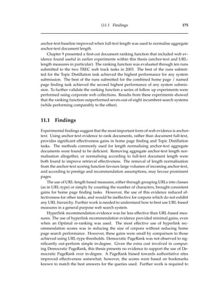 §11.1 Findings 175
anchor-text baseline improved when full-text length was used to normalise aggregate
anchor-text document length.
Chapter 9 presented a ﬁrst-cut document ranking function that included web ev-
idence found useful in earlier experiments within this thesis (anchor-text and URL-
length measures in particular). The ranking function was evaluated through ten runs
submitted to the two TREC web track tasks in 2003. The best of the runs submit-
ted for the Topic Distillation task achieved the highest performance for any system
submission. The best of the runs submitted for the combined home page / named
page ﬁnding task achieved the second highest performance of any system submis-
sion. To further validate the ranking function a series of follow up experiments were
performed using corporate web collections. Results from these experiments showed
that the ranking function outperformed seven-out-of-eight incumbent search systems
(while performing comparably to the other).
11.1 Findings
Experimental ﬁndings suggest that the most important form of web evidence is anchor-
text. Using anchor-text evidence to rank documents, rather than document full-text,
provides signiﬁcant effectiveness gains in home page ﬁnding and Topic Distillation
tasks. The methods commonly used for length normalising anchor-text aggregate
documents were found to be deﬁcient. Removing aggregate anchor-text length nor-
malisation altogether, or normalising according to full-text document length were
both found to improve retrieval effectiveness. The removal of length normalisation
from the anchor-text scoring function favours large volumes of incoming anchor-text,
and according to prestige and recommendation assumptions, may favour prominent
pages.
The use of URL-length based measures, either through grouping URLs into classes
(as in URL-type) or simply by counting the number of characters, brought consistent
gains for home page ﬁnding tasks. However, the use of this evidence reduced ef-
fectiveness for other tasks, and would be ineffective for corpora which do not exhibit
any URL hierarchy. Further work is needed to understand how to best use URL-based
measures in a general purpose web search system.
Hyperlink recommendation evidence was far less effective than URL-based mea-
sures. The use of hyperlink recommendation evidence provided minimal gains, even
when an Optimal re-ranking was used. The most effective use of hyperlink rec-
ommendation scores was in reducing the size of corpora without reducing home
page search performance. However, these gains were small by comparison to those
achieved using URL-type thresholds. Democratic PageRank was not observed to sig-
niﬁcantly out-perform simple in-degree. Given the extra cost involved in comput-
ing Democratic PageRank, this thesis presents no evidence to support the use of De-
mocratic PageRank over in-degree. A PageRank biased towards authoritative sites
improved effectiveness somewhat; however, the scores were based on bookmarks
known to match the best answers for the queries used. Further work is required to
 