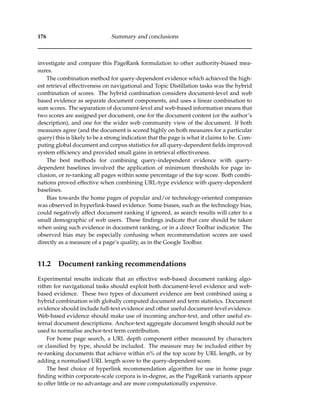 176 Summary and conclusions
investigate and compare this PageRank formulation to other authority-biased mea-
sures.
The combination method for query-dependent evidence which achieved the high-
est retrieval effectiveness on navigational and Topic Distillation tasks was the hybrid
combination of scores. The hybrid combination considers document-level and web
based evidence as separate document components, and uses a linear combination to
sum scores. The separation of document-level and web-based information means that
two scores are assigned per document, one for the document content (or the author’s
description), and one for the wider web community view of the document. If both
measures agree (and the document is scored highly on both measures for a particular
query) this is likely to be a strong indication that the page is what it claims to be. Com-
puting global document and corpus statistics for all query-dependent ﬁelds improved
system efﬁciency and provided small gains in retrieval effectiveness.
The best methods for combining query-independent evidence with query-
dependent baselines involved the application of minimum thresholds for page in-
clusion, or re-ranking all pages within some percentage of the top score. Both combi-
nations proved effective when combining URL-type evidence with query-dependent
baselines.
Bias towards the home pages of popular and/or technology-oriented companies
was observed in hyperlink-based evidence. Some biases, such as the technology bias,
could negatively affect document ranking if ignored, as search results will cater to a
small demographic of web users. These ﬁndings indicate that care should be taken
when using such evidence in document ranking, or in a direct Toolbar indicator. The
observed bias may be especially confusing when recommendation scores are used
directly as a measure of a page’s quality, as in the Google Toolbar.
11.2 Document ranking recommendations
Experimental results indicate that an effective web-based document ranking algo-
rithm for navigational tasks should exploit both document-level evidence and web-
based evidence. These two types of document evidence are best combined using a
hybrid combination with globally computed document and term statistics. Document
evidence should include full-text evidence and other useful document-level evidence.
Web-based evidence should make use of incoming anchor-text, and other useful ex-
ternal document descriptions. Anchor-text aggregate document length should not be
used to normalise anchor-text term contribution.
For home page search, a URL depth component either measured by characters
or classiﬁed by type, should be included. The measure may be included either by
re-ranking documents that achieve within n% of the top score by URL length, or by
adding a normalised URL length score to the query-dependent score.
The best choice of hyperlink recommendation algorithm for use in home page
ﬁnding within corporate-scale corpora is in-degree, as the PageRank variants appear
to offer little or no advantage and are more computationally expensive.
 