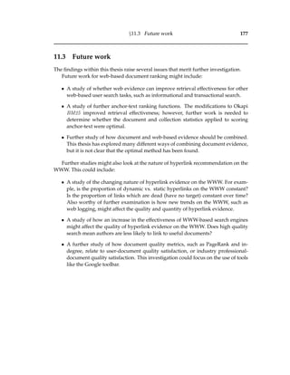§11.3 Future work 177
11.3 Future work
The ﬁndings within this thesis raise several issues that merit further investigation.
Future work for web-based document ranking might include:
• A study of whether web evidence can improve retrieval effectiveness for other
web-based user search tasks, such as informational and transactional search.
• A study of further anchor-text ranking functions. The modiﬁcations to Okapi
BM25 improved retrieval effectiveness; however, further work is needed to
determine whether the document and collection statistics applied to scoring
anchor-text were optimal.
• Further study of how document and web-based evidence should be combined.
This thesis has explored many different ways of combining document evidence,
but it is not clear that the optimal method has been found.
Further studies might also look at the nature of hyperlink recommendation on the
WWW. This could include:
• A study of the changing nature of hyperlink evidence on the WWW. For exam-
ple, is the proportion of dynamic vs. static hyperlinks on the WWW constant?
Is the proportion of links which are dead (have no target) constant over time?
Also worthy of further examination is how new trends on the WWW, such as
web logging, might affect the quality and quantity of hyperlink evidence.
• A study of how an increase in the effectiveness of WWW-based search engines
might affect the quality of hyperlink evidence on the WWW. Does high quality
search mean authors are less likely to link to useful documents?
• A further study of how document quality metrics, such as PageRank and in-
degree, relate to user-document quality satisfaction, or industry professional-
document quality satisfaction. This investigation could focus on the use of tools
like the Google toolbar.
 