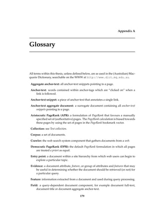 Appendix A
Glossary
All terms within this thesis, unless deﬁned below, are as used in the (Australian) Mac-
quarie Dictionary, searchable on the WWW at http://www.dict.mq.edu.au.
Aggregate anchor-text: all anchor-text snippets pointing to a page.
Anchor-text: words contained within anchor-tags which are “clicked on” when a
link is followed.
Anchor-text snippet: a piece of anchor-text that annotates a single link.
Anchor-text aggregate document: a surrogate document containing all anchor-text
snippets pointing to a page.
Aristocratic PageRank (APR): a formulation of PageRank that favours a manually
speciﬁed set of (authoritative) pages. The PageRank calculation is biased towards
these pages by using the set of pages in the PageRank bookmark vector.
Collection: see Test collection.
Corpus: a set of documents.
Crawler: the web search system component that gathers documents from a web.
Democratic PageRank (DPR): the default PageRank formulation in which all pages
are treated a priori as equal.
Entry point: a document within a site hierarchy from which web users can begin to
explore a particular topic.
Evidence: a document attribute, feature, or group of attributes and features that may
be useful in determining whether the document should be retrieved (or not) for
a particular query.
Feature: information extracted from a document and used during query processing.
Field: a query-dependent document component, for example document full-text,
document title or document aggregate anchor-text.
179
 