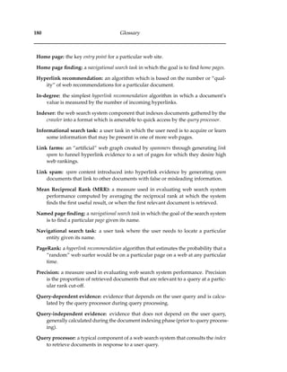 180 Glossary
Home page: the key entry point for a particular web site.
Home page ﬁnding: a navigational search task in which the goal is to ﬁnd home pages.
Hyperlink recommendation: an algorithm which is based on the number or “qual-
ity” of web recommendations for a particular document.
In-degree: the simplest hyperlink recommendation algorithm in which a document’s
value is measured by the number of incoming hyperlinks.
Indexer: the web search system component that indexes documents gathered by the
crawler into a format which is amenable to quick access by the query processor.
Informational search task: a user task in which the user need is to acquire or learn
some information that may be present in one of more web pages.
Link farms: an “artiﬁcial” web graph created by spammers through generating link
spam to funnel hyperlink evidence to a set of pages for which they desire high
web rankings.
Link spam: spam content introduced into hyperlink evidence by generating spam
documents that link to other documents with false or misleading information.
Mean Reciprocal Rank (MRR): a measure used in evaluating web search system
performance computed by averaging the reciprocal rank at which the system
ﬁnds the ﬁrst useful result, or when the ﬁrst relevant document is retrieved.
Named page ﬁnding: a navigational search task in which the goal of the search system
is to ﬁnd a particular page given its name.
Navigational search task: a user task where the user needs to locate a particular
entity given its name.
PageRank: a hyperlink recommendation algorithm that estimates the probability that a
“random” web surfer would be on a particular page on a web at any particular
time.
Precision: a measure used in evaluating web search system performance. Precision
is the proportion of retrieved documents that are relevant to a query at a partic-
ular rank cut-off.
Query-dependent evidence: evidence that depends on the user query and is calcu-
lated by the query processor during query processing.
Query-independent evidence: evidence that does not depend on the user query,
generally calculated during the document indexing phase (prior to query process-
ing).
Query processor: a typical component of a web search system that consults the index
to retrieve documents in response to a user query.
 