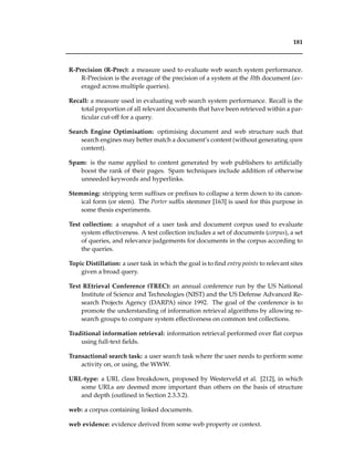 181
R-Precision (R-Prec): a measure used to evaluate web search system performance.
R-Precision is the average of the precision of a system at the Rth document (av-
eraged across multiple queries).
Recall: a measure used in evaluating web search system performance. Recall is the
total proportion of all relevant documents that have been retrieved within a par-
ticular cut-off for a query.
Search Engine Optimisation: optimising document and web structure such that
search engines may better match a document’s content (without generating spam
content).
Spam: is the name applied to content generated by web publishers to artiﬁcially
boost the rank of their pages. Spam techniques include addition of otherwise
unneeded keywords and hyperlinks.
Stemming: stripping term sufﬁxes or preﬁxes to collapse a term down to its canon-
ical form (or stem). The Porter sufﬁx stemmer [163] is used for this purpose in
some thesis experiments.
Test collection: a snapshot of a user task and document corpus used to evaluate
system effectiveness. A test collection includes a set of documents (corpus), a set
of queries, and relevance judgements for documents in the corpus according to
the queries.
Topic Distillation: a user task in which the goal is to ﬁnd entry points to relevant sites
given a broad query.
Text REtrieval Conference (TREC): an annual conference run by the US National
Institute of Science and Technologies (NIST) and the US Defense Advanced Re-
search Projects Agency (DARPA) since 1992. The goal of the conference is to
promote the understanding of information retrieval algorithms by allowing re-
search groups to compare system effectiveness on common test collections.
Traditional information retrieval: information retrieval performed over ﬂat corpus
using full-text ﬁelds.
Transactional search task: a user search task where the user needs to perform some
activity on, or using, the WWW.
URL-type: a URL class breakdown, proposed by Westerveld et al. [212], in which
some URLs are deemed more important than others on the basis of structure
and depth (outlined in Section 2.3.3.2).
web: a corpus containing linked documents.
web evidence: evidence derived from some web property or context.
 