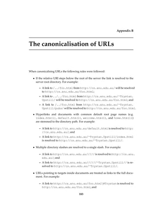 Appendix B
The canonicalisation of URLs
When canonicalising URLs the following rules were followed:
• If the relative URI steps below the root of the server the link is resolved to the
server root directory. For example:
– A link to /../foo.html from http://cs.anu.edu.au/ will be resolved
to http://cs.anu.edu.au/foo.html;
– A link to ../../foo.html from http://cs.anu.edu.au/∼Trystan.
Upstill/ will be resolved to http://cs.anu.edu.au/foo.html; and
– A link to /../foo.html from http://cs.anu.edu.au/∼Trystan.
Upstill/pubs/ will be resolved to http://cs.anu.edu.au/foo.html.
• Hyperlinks and documents with common default root page names (e.g.
index.htm(l), default.htm(l), welcome.htm(l), and home.htm(l))
are stemmed to the directory path. For example:
– A link to http://cs.anu.edu.au/default.html is resolved to http:
//cs.anu.edu.au/; and
– A link to http://cs.anu.edu.au/∼Trystan.Upstill/index.html
is resolved to http://cs.anu.edu.au/∼Trystan.Upstill/.
• Multiple directory slashes are resolved to a single slash. For example:
– A link to http://cs.anu.edu.au///// is resolved to http://cs.anu.
edu.au/; and
– A link to http://cs.anu.edu.au//////∼Trystan.Upstill// is re-
solved to http://cs.anu.edu.au/∼Trystan.Upstill/.
• URLs pointing to targets inside documents are treated as links to the full docu-
ment. For example:
– A link to http://cs.anu.edu.au/foo.html#Trystan is resolved to
http://cs.anu.edu.au/foo.html; and
183
 