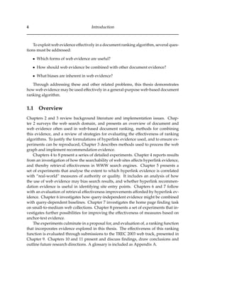 4 Introduction
To exploit web evidence effectively in a document ranking algorithm, several ques-
tions must be addressed:
• Which forms of web evidence are useful?
• How should web evidence be combined with other document evidence?
• What biases are inherent in web evidence?
Through addressing these and other related problems, this thesis demonstrates
how web evidence may be used effectively in a general-purpose web-based document
ranking algorithm.
1.1 Overview
Chapters 2 and 3 review background literature and implementation issues. Chap-
ter 2 surveys the web search domain, and presents an overview of document and
web evidence often used in web-based document ranking, methods for combining
this evidence, and a review of strategies for evaluating the effectiveness of ranking
algorithms. To justify the formulations of hyperlink evidence used, and to ensure ex-
periments can be reproduced, Chapter 3 describes methods used to process the web
graph and implement recommendation evidence.
Chapters 4 to 8 present a series of detailed experiments. Chapter 4 reports results
from an investigation of how the searchability of web sites affects hyperlink evidence,
and thereby retrieval effectiveness in WWW search engines. Chapter 5 presents a
set of experiments that analyse the extent to which hyperlink evidence is correlated
with “real-world” measures of authority or quality. It includes an analysis of how
the use of web evidence may bias search results, and whether hyperlink recommen-
dation evidence is useful in identifying site entry points. Chapters 6 and 7 follow
with an evaluation of retrieval effectiveness improvements afforded by hyperlink ev-
idence. Chapter 6 investigates how query-independent evidence might be combined
with query-dependent baselines. Chapter 7 investigates the home page ﬁnding task
on small-to-medium web collections. Chapter 8 presents a set of experiments that in-
vestigates further possibilities for improving the effectiveness of measures based on
anchor-text evidence.
The experiments culminate in a proposal for, and evaluation of, a ranking function
that incorporates evidence explored in this thesis. The effectiveness of this ranking
function is evaluated through submissions to the TREC 2003 web track, presented in
Chapter 9. Chapters 10 and 11 present and discuss ﬁndings, draw conclusions and
outline future research directions. A glossary is included as Appendix A.
 