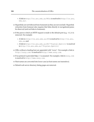 184 The canonicalisation of URLs
– A link to http://cs.anu.edu.au/#foo is resolved to http://cs.anu.
edu.au/.
• Hyperlinks are not followed from framesets (as they are not crawled). Hyperlink
extraction from frameset sites requires that links directly to navigational panes
be observed (and not links to framesets).
• If the port to which an HTTP request is made is the default port (e.g. 80), it is
removed. For example:
– A link to http://cs.anu.edu.au:80 is resolved to http://cs.anu.
edu.au; and
– A link to http://cs.anu.edu.au:80/∼Trystan.Upstill/ is resolved
to http://cs.anu.edu.au/∼Trystan.Upstill/
• URLs without a leading host are appended with “www”. For example a link to
http://sony.com/ is resolved to http://www.sony.com.
• If no protocol is provided http:// is assumed. For example a link to sony.com
is resolved to http://www.sony.com.
• Host names are converted into lower case (as host names are insensitive).
• Default web server directory listing pages are removed.
 