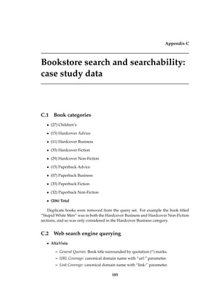 Appendix C
Bookstore search and searchability:
case study data
C.1 Book categories
• (27) Children’s
• (15) Hardcover Advice
• (11) Hardcover Business
• (35) Hardcover Fiction
• (29) Hardcover Non-Fiction
• (15) Paperback Advice
• (07) Paperback Business
• (35) Paperback Fiction
• (32) Paperback Non-Fiction
• (206) Total
Duplicate books were removed from the query set. For example the book titled
“Stupid White Men” was in both the Hardcover Business and Hardcover Non-Fiction
sections, and so was only considered in the Hardcover Business category.
C.2 Web search engine querying
• AltaVista
– General Queries: Book title surrounded by quotation (“) marks.
– URL Coverage: canonical domain name with “url:” parameter.
– Link Coverage: canonical domain name with “link:” parameter.
185
 