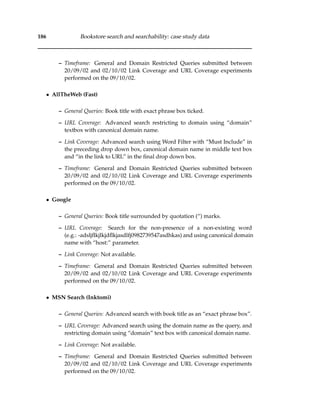 186 Bookstore search and searchability: case study data
– Timeframe: General and Domain Restricted Queries submitted between
20/09/02 and 02/10/02 Link Coverage and URL Coverage experiments
performed on the 09/10/02.
• AllTheWeb (Fast)
– General Queries: Book title with exact phrase box ticked.
– URL Coverage: Advanced search restricting to domain using “domain”
textbox with canonical domain name.
– Link Coverage: Advanced search using Word Filter with “Must Include” in
the preceding drop down box, canonical domain name in middle text box
and “in the link to URL” in the ﬁnal drop down box.
– Timeframe: General and Domain Restricted Queries submitted between
20/09/02 and 02/10/02 Link Coverage and URL Coverage experiments
performed on the 09/10/02.
• Google
– General Queries: Book title surrounded by quotation (“) marks.
– URL Coverage: Search for the non-presence of a non-existing word
(e.g.: -adsljﬂkjlkjdﬂkjasdlfj0982739547asdhkas) and using canonical domain
name with “host:” parameter.
– Link Coverage: Not available.
– Timeframe: General and Domain Restricted Queries submitted between
20/09/02 and 02/10/02 Link Coverage and URL Coverage experiments
performed on the 09/10/02.
• MSN Search (Inktomi)
– General Queries: Advanced search with book title as an “exact phrase box”.
– URL Coverage: Advanced search using the domain name as the query, and
restricting domain using “domain” text box with canonical domain name.
– Link Coverage: Not available.
– Timeframe: General and Domain Restricted Queries submitted between
20/09/02 and 02/10/02 Link Coverage and URL Coverage experiments
performed on the 09/10/02.
 