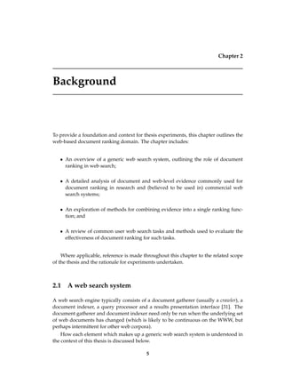 Chapter 2
Background
To provide a foundation and context for thesis experiments, this chapter outlines the
web-based document ranking domain. The chapter includes:
• An overview of a generic web search system, outlining the role of document
ranking in web search;
• A detailed analysis of document and web-level evidence commonly used for
document ranking in research and (believed to be used in) commercial web
search systems;
• An exploration of methods for combining evidence into a single ranking func-
tion; and
• A review of common user web search tasks and methods used to evaluate the
effectiveness of document ranking for such tasks.
Where applicable, reference is made throughout this chapter to the related scope
of the thesis and the rationale for experiments undertaken.
2.1 A web search system
A web search engine typically consists of a document gatherer (usually a crawler), a
document indexer, a query processor and a results presentation interface [31]. The
document gatherer and document indexer need only be run when the underlying set
of web documents has changed (which is likely to be continuous on the WWW, but
perhaps intermittent for other web corpora).
How each element which makes up a generic web search system is understood in
the context of this thesis is discussed below.
5
 