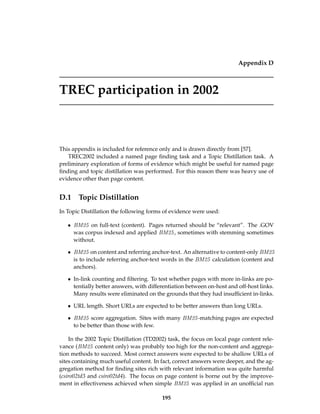 Appendix D
TREC participation in 2002
This appendix is included for reference only and is drawn directly from [57].
TREC2002 included a named page ﬁnding task and a Topic Distillation task. A
preliminary exploration of forms of evidence which might be useful for named page
ﬁnding and topic distillation was performed. For this reason there was heavy use of
evidence other than page content.
D.1 Topic Distillation
In Topic Distillation the following forms of evidence were used:
• BM25 on full-text (content). Pages returned should be “relevant”. The .GOV
was corpus indexed and applied BM25, sometimes with stemming sometimes
without.
• BM25 on content and referring anchor-text. An alternative to content-only BM25
is to include referring anchor-text words in the BM25 calculation (content and
anchors).
• In-link counting and ﬁltering. To test whether pages with more in-links are po-
tentially better answers, with differentiation between on-host and off-host links.
Many results were eliminated on the grounds that they had insufﬁcient in-links.
• URL length. Short URLs are expected to be better answers than long URLs.
• BM25 score aggregation. Sites with many BM25-matching pages are expected
to be better than those with few.
In the 2002 Topic Distillation (TD2002) task, the focus on local page content rele-
vance (BM25 content only) was probably too high for the non-content and aggrega-
tion methods to succeed. Most correct answers were expected to be shallow URLs of
sites containing much useful content. In fact, correct answers were deeper, and the ag-
gregation method for ﬁnding sites rich with relevant information was quite harmful
(csiro02td3 and csiro02td4). The focus on page content is borne out by the improve-
ment in effectiveness achieved when simple BM25 was applied in an unofﬁcial run
195
 
