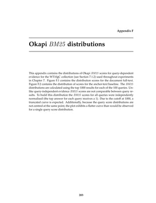 Appendix F
Okapi BM25 distributions
This appendix contains the distributions of Okapi BM25 scores for query-dependent
evidence for the WT10gC collection (see Section 7.1.2) used throughout experiments
in Chapter 7. Figure F.1 contains the distribution scores for the document full-text.
Figure F.2 contains the distribution of scores for the anchor-text baseline. The BM25
distributions are calculated using the top 1000 results for each of the 100 queries. Un-
like query-independent evidence BM25 scores are not comparable between query re-
sults. To build this distribution the BM25 scores for all queries were independently
normalised (the top answer for each query receives a 1). Due to the cutoff at 1000, a
truncated curve is expected. Additionally, because the query score distributions are
not centred at the same point, the plot exhibits a ﬂatter curve than would be observed
for a single query score distribution.
203
 